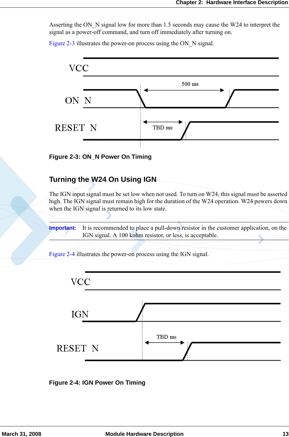 Chapter 2:  Hardware Interface Description March 31, 2008 Module Hardware Description 13Asserting the ON_N signal low for more than 1.5 seconds may cause the W24 to interpret the signal as a power-off command, and turn off immediately after turning on.Figure 2-3 illustrates the power-on process using the ON_N signal.Figure 2-3: ON_N Power On TimingTurning the W24 On Using IGNThe IGN input signal must be set low when not used. To turn on W24, this signal must be asserted high. The IGN signal must remain high for the duration of the W24 operation. W24 powers down when the IGN signal is returned to its low state.Important: It is recommended to place a pull-down resistor in the customer application, on the IGN signal. A 100 kohm resistor, or less, is acceptable.Figure 2-4 illustrates the power-on process using the IGN signal.Figure 2-4: IGN Power On Timing