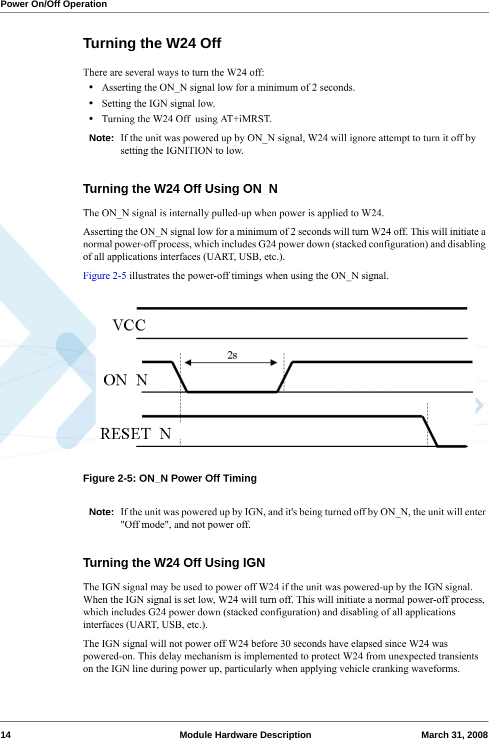 Power On/Off Operation14  Module Hardware Description March 31, 2008Turning the W24 OffThere are several ways to turn the W24 off:•Asserting the ON_N signal low for a minimum of 2 seconds.•Setting the IGN signal low.•Turning the W24 Off  using AT+iMRST.Note: If the unit was powered up by ON_N signal, W24 will ignore attempt to turn it off by setting the IGNITION to low.Turning the W24 Off Using ON_NThe ON_N signal is internally pulled-up when power is applied to W24.Asserting the ON_N signal low for a minimum of 2 seconds will turn W24 off. This will initiate a normal power-off process, which includes G24 power down (stacked configuration) and disabling of all applications interfaces (UART, USB, etc.).Figure 2-5 illustrates the power-off timings when using the ON_N signal.Figure 2-5: ON_N Power Off TimingNote: If the unit was powered up by IGN, and it&apos;s being turned off by ON_N, the unit will enter &quot;Off mode&quot;, and not power off.Turning the W24 Off Using IGNThe IGN signal may be used to power off W24 if the unit was powered-up by the IGN signal. When the IGN signal is set low, W24 will turn off. This will initiate a normal power-off process, which includes G24 power down (stacked configuration) and disabling of all applications interfaces (UART, USB, etc.).The IGN signal will not power off W24 before 30 seconds have elapsed since W24 was powered-on. This delay mechanism is implemented to protect W24 from unexpected transients on the IGN line during power up, particularly when applying vehicle cranking waveforms.