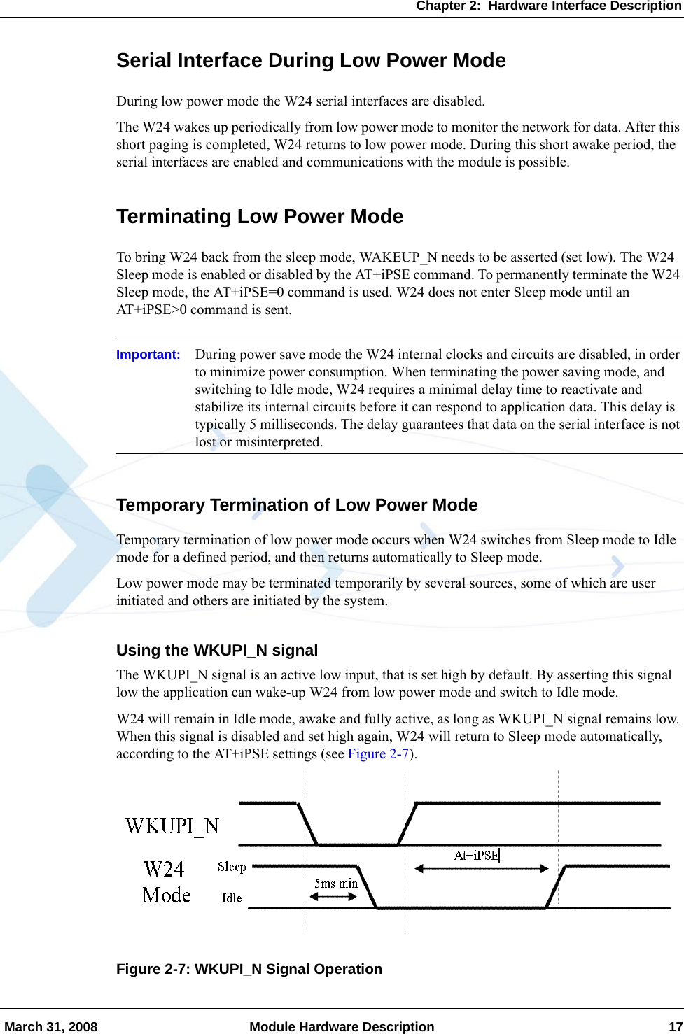 Chapter 2:  Hardware Interface Description March 31, 2008 Module Hardware Description 17Serial Interface During Low Power ModeDuring low power mode the W24 serial interfaces are disabled.The W24 wakes up periodically from low power mode to monitor the network for data. After this short paging is completed, W24 returns to low power mode. During this short awake period, the serial interfaces are enabled and communications with the module is possible.Terminating Low Power ModeTo bring W24 back from the sleep mode, WAKEUP_N needs to be asserted (set low). The W24 Sleep mode is enabled or disabled by the AT+iPSE command. To permanently terminate the W24 Sleep mode, the AT+iPSE=0 command is used. W24 does not enter Sleep mode until an AT+iPSE&gt;0 command is sent.Important: During power save mode the W24 internal clocks and circuits are disabled, in order to minimize power consumption. When terminating the power saving mode, and switching to Idle mode, W24 requires a minimal delay time to reactivate and stabilize its internal circuits before it can respond to application data. This delay is typically 5 milliseconds. The delay guarantees that data on the serial interface is not lost or misinterpreted.Temporary Termination of Low Power ModeTemporary termination of low power mode occurs when W24 switches from Sleep mode to Idle mode for a defined period, and then returns automatically to Sleep mode.Low power mode may be terminated temporarily by several sources, some of which are user initiated and others are initiated by the system.Using the WKUPI_N signalThe WKUPI_N signal is an active low input, that is set high by default. By asserting this signal low the application can wake-up W24 from low power mode and switch to Idle mode.W24 will remain in Idle mode, awake and fully active, as long as WKUPI_N signal remains low. When this signal is disabled and set high again, W24 will return to Sleep mode automatically, according to the AT+iPSE settings (see Figure 2-7).Figure 2-7: WKUPI_N Signal Operation