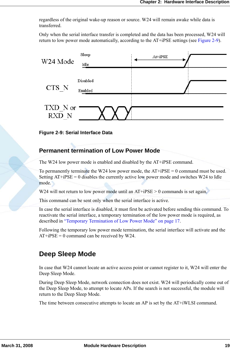 Chapter 2:  Hardware Interface Description March 31, 2008 Module Hardware Description 19regardless of the original wake-up reason or source. W24 will remain awake while data is transferred.Only when the serial interface transfer is completed and the data has been processed, W24 will return to low power mode automatically, according to the AT+iPSE settings (see Figure 2-9).Figure 2-9: Serial Interface DataPermanent termination of Low Power ModeThe W24 low power mode is enabled and disabled by the AT+iPSE command.To permanently terminate the W24 low power mode, the AT+iPSE = 0 command must be used. Setting AT+iPSE = 0 disables the currently active low power mode and switches W24 to Idle mode.W24 will not return to low power mode until an AT+iPSE &gt; 0 commands is set again.This command can be sent only when the serial interface is active.In case the serial interface is disabled, it must first be activated before sending this command. To reactivate the serial interface, a temporary termination of the low power mode is required, as described in “Temporary Termination of Low Power Mode” on page 17.Following the temporary low power mode termination, the serial interface will activate and the AT+iPSE = 0 command can be received by W24.Deep Sleep ModeIn case that W24 cannot locate an active access point or cannot register to it, W24 will enter the Deep Sleep Mode.During Deep Sleep Mode, network connection does not exist. W24 will periodically come out of the Deep Sleep Mode, to attempt to locate APs. If the search is not successful, the module will return to the Deep Sleep Mode.The time between consecutive attempts to locate an AP is set by the AT+iWLSI command.