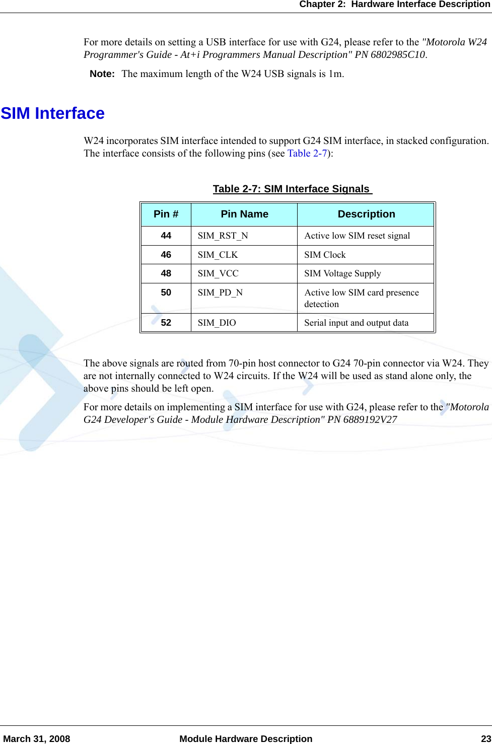 Chapter 2:  Hardware Interface Description March 31, 2008 Module Hardware Description 23For more details on setting a USB interface for use with G24, please refer to the &quot;Motorola W24 Programmer&apos;s Guide - At+i Programmers Manual Description&quot; PN 6802985C10.Note: The maximum length of the W24 USB signals is 1m.SIM InterfaceW24 incorporates SIM interface intended to support G24 SIM interface, in stacked configuration. The interface consists of the following pins (see Table 2-7):The above signals are routed from 70-pin host connector to G24 70-pin connector via W24. They are not internally connected to W24 circuits. If the W24 will be used as stand alone only, the above pins should be left open.For more details on implementing a SIM interface for use with G24, please refer to the &quot;Motorola G24 Developer&apos;s Guide - Module Hardware Description&quot; PN 6889192V27Table 2-7: SIM Interface SignalsPin # Pin Name Description44 SIM_RST_N Active low SIM reset signal46 SIM_CLK SIM Clock48 SIM_VCC SIM Voltage Supply50 SIM_PD_N Active low SIM card presence detection52 SIM_DIO Serial input and output data