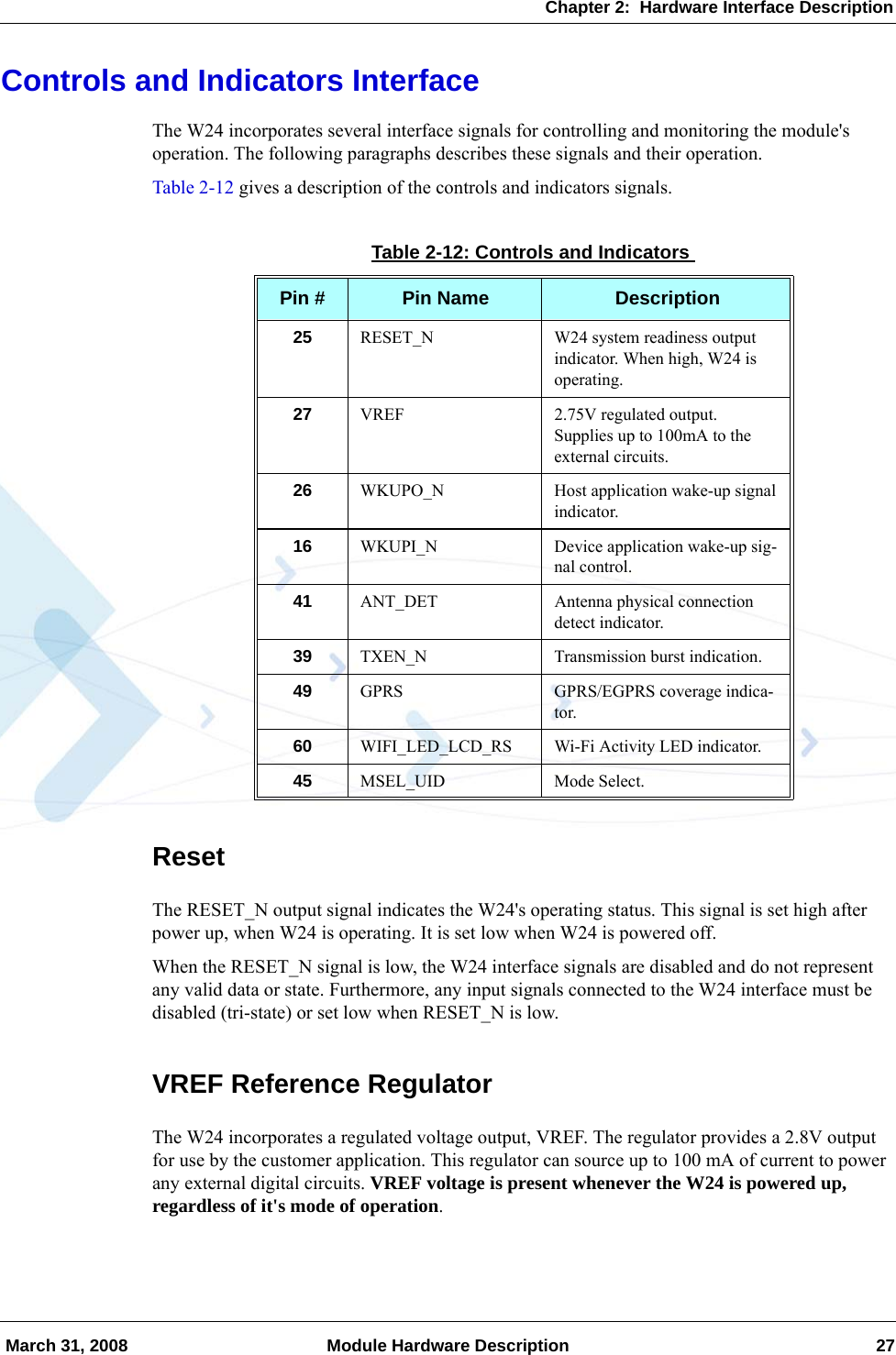 Chapter 2:  Hardware Interface Description March 31, 2008 Module Hardware Description 27Controls and Indicators InterfaceThe W24 incorporates several interface signals for controlling and monitoring the module&apos;s operation. The following paragraphs describes these signals and their operation.Table 2-12 gives a description of the controls and indicators signals.ResetThe RESET_N output signal indicates the W24&apos;s operating status. This signal is set high after power up, when W24 is operating. It is set low when W24 is powered off.When the RESET_N signal is low, the W24 interface signals are disabled and do not represent any valid data or state. Furthermore, any input signals connected to the W24 interface must be disabled (tri-state) or set low when RESET_N is low.VREF Reference RegulatorThe W24 incorporates a regulated voltage output, VREF. The regulator provides a 2.8V output for use by the customer application. This regulator can source up to 100 mA of current to power any external digital circuits. VREF voltage is present whenever the W24 is powered up, regardless of it&apos;s mode of operation.Table 2-12: Controls and IndicatorsPin # Pin Name Description25 RESET_N W24 system readiness output indicator. When high, W24 is operating.27 VREF 2.75V regulated output.Supplies up to 100mA to the external circuits.26 WKUPO_N Host application wake-up signal indicator.16 WKUPI_N Device application wake-up sig-nal control.41 ANT_DET Antenna physical connection detect indicator.39 TXEN_N Transmission burst indication.49 GPRS GPRS/EGPRS coverage indica-tor.60 WIFI_LED_LCD_RS Wi-Fi Activity LED indicator.45 MSEL_UID Mode Select.
