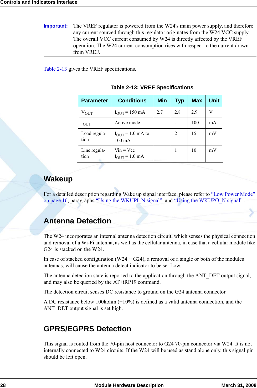 Controls and Indicators Interface28  Module Hardware Description March 31, 2008Important: The VREF regulator is powered from the W24&apos;s main power supply, and therefore any current sourced through this regulator originates from the W24 VCC supply. The overall VCC current consumed by W24 is directly affected by the VREF operation. The W24 current consumption rises with respect to the current drawn from VREF.Table 2-13 gives the VREF specifications.WakeupFor a detailed description regarding Wake up signal interface, please refer to “Low Power Mode” on page 16, paragraphs “Using the WKUPI_N signal”  and “Using the WKUPO_N signal” .Antenna DetectionThe W24 incorporates an internal antenna detection circuit, which senses the physical connection and removal of a Wi-Fi antenna, as well as the cellular antenna, in case that a cellular module like G24 is stacked on the W24.In case of stacked configuration (W24 + G24), a removal of a single or both of the modules antennas, will cause the antenna detect indicator to be set Low.The antenna detection state is reported to the application through the ANT_DET output signal, and may also be queried by the AT+iRP19 command.The detection circuit senses DC resistance to ground on the G24 antenna connector.A DC resistance below 100kohm (+10%) is defined as a valid antenna connection, and the ANT_DET output signal is set high.GPRS/EGPRS DetectionThis signal is routed from the 70-pin host connector to G24 70-pin connector via W24. It is not internally connected to W24 circuits. If the W24 will be used as stand alone only, this signal pin should be left open.Table 2-13: VREF SpecificationsParameter Conditions Min Typ Max UnitVOUT IOUT = 150 mA 2.7 2.8 2.9 VIOUT Active mode - 100 mALoad regula-tionIOUT = 1.0 mA to 100 mA215mVLine regula-tionVin = VccIOUT = 1.0 mA110mV