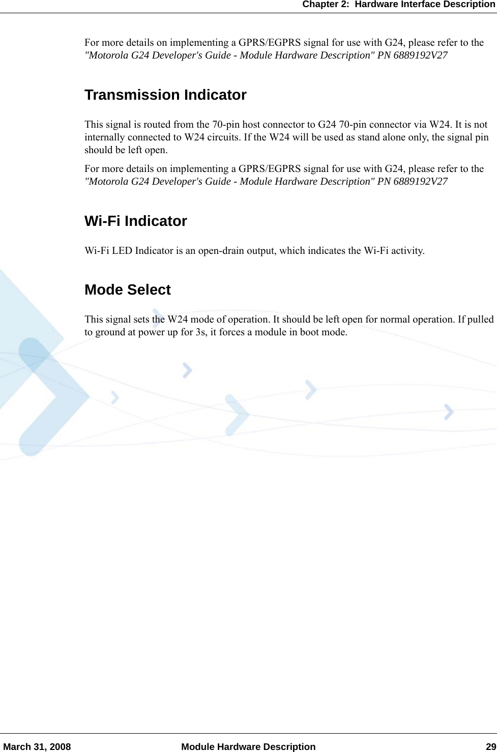 Chapter 2:  Hardware Interface Description March 31, 2008 Module Hardware Description 29For more details on implementing a GPRS/EGPRS signal for use with G24, please refer to the &quot;Motorola G24 Developer&apos;s Guide - Module Hardware Description&quot; PN 6889192V27Transmission IndicatorThis signal is routed from the 70-pin host connector to G24 70-pin connector via W24. It is not internally connected to W24 circuits. If the W24 will be used as stand alone only, the signal pin should be left open.For more details on implementing a GPRS/EGPRS signal for use with G24, please refer to the &quot;Motorola G24 Developer&apos;s Guide - Module Hardware Description&quot; PN 6889192V27Wi-Fi IndicatorWi-Fi LED Indicator is an open-drain output, which indicates the Wi-Fi activity.Mode SelectThis signal sets the W24 mode of operation. It should be left open for normal operation. If pulled to ground at power up for 3s, it forces a module in boot mode.