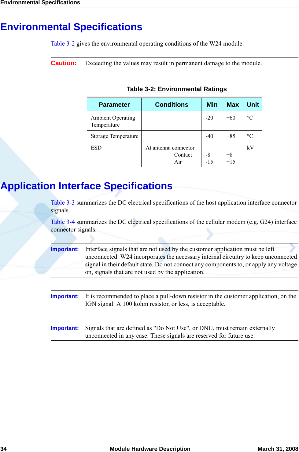 Environmental Specifications34  Module Hardware Description March 31, 2008Environmental SpecificationsTable 3-2 gives the environmental operating conditions of the W24 module.Caution: Exceeding the values may result in permanent damage to the module.Application Interface SpecificationsTable 3-3 summarizes the DC electrical specifications of the host application interface connector signals.Table 3-4 summarizes the DC electrical specifications of the cellular modem (e.g. G24) interface connector signals.Important: Interface signals that are not used by the customer application must be left unconnected. W24 incorporates the necessary internal circuitry to keep unconnected signal in their default state. Do not connect any components to, or apply any voltage on, signals that are not used by the application.Important: It is recommended to place a pull-down resistor in the customer application, on the IGN signal. A 100 kohm resistor, or less, is acceptable.Important: Signals that are defined as &quot;Do Not Use&quot;, or DNU, must remain externally unconnected in any case. These signals are reserved for future use.Table 3-2: Environmental RatingsParameter Conditions Min Max UnitAmbient Operating Temperature-20 +60 °CStorage Temperature -40 +85 °CESD At antenna connector                    Contact                    Air-8-15+8+15kV