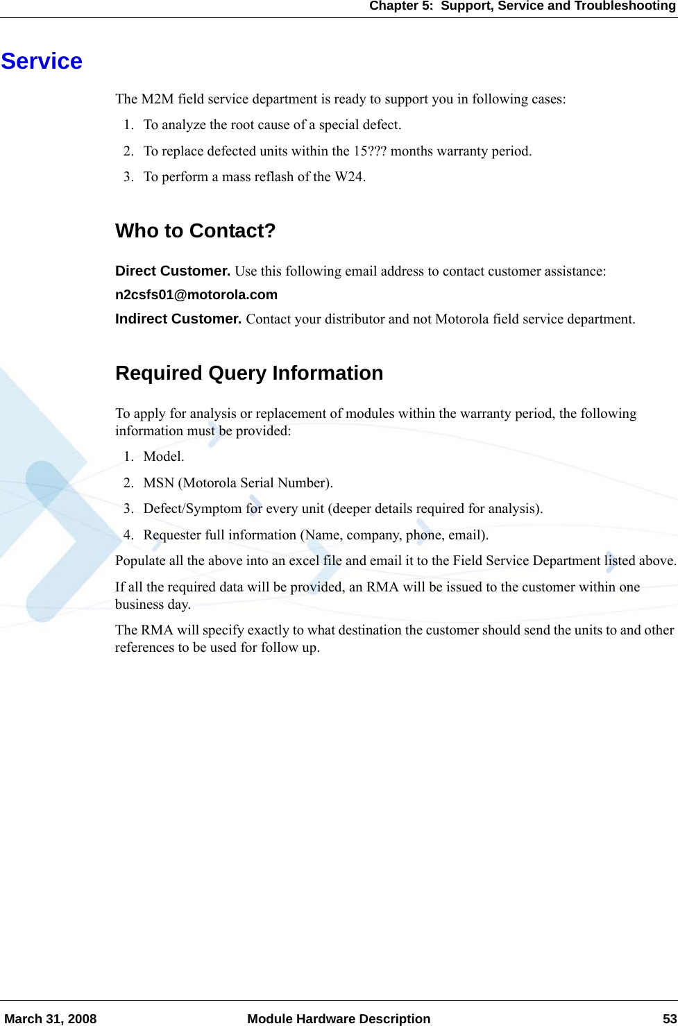 Chapter 5:  Support, Service and Troubleshooting March 31, 2008 Module Hardware Description 53ServiceThe M2M field service department is ready to support you in following cases:1. To analyze the root cause of a special defect.2. To replace defected units within the 15??? months warranty period.3. To perform a mass reflash of the W24.Who to Contact?Direct Customer. Use this following email address to contact customer assistance:n2csfs01@motorola.comIndirect Customer. Contact your distributor and not Motorola field service department.Required Query InformationTo apply for analysis or replacement of modules within the warranty period, the following information must be provided:1. Model.2. MSN (Motorola Serial Number).3. Defect/Symptom for every unit (deeper details required for analysis).4. Requester full information (Name, company, phone, email).Populate all the above into an excel file and email it to the Field Service Department listed above.If all the required data will be provided, an RMA will be issued to the customer within one business day.The RMA will specify exactly to what destination the customer should send the units to and other references to be used for follow up.