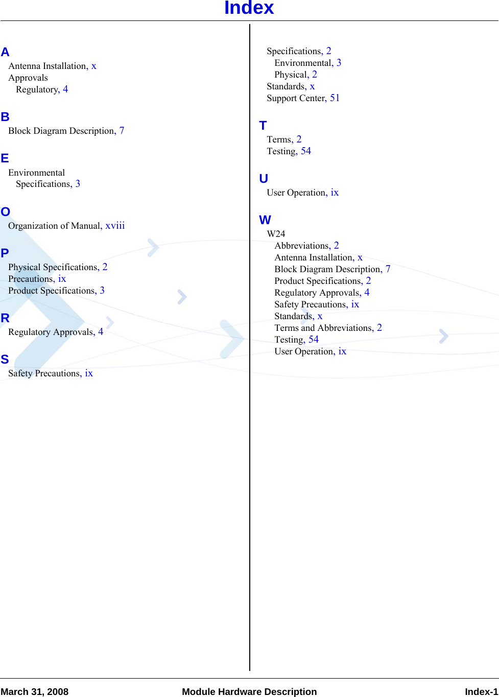 March 31, 2008 Module Hardware Description  Index-1IndexAAntenna Installation, xApprovalsRegulatory, 4BBlock Diagram Description, 7EEnvironmentalSpecifications, 3OOrganization of Manual, xviiiPPhysical Specifications, 2Precautions, ixProduct Specifications, 3RRegulatory Approvals, 4SSafety Precautions, ixSpecifications, 2Environmental, 3Physical, 2Standards, xSupport Center, 51TTerms, 2Testing, 54UUser Operation, ixWW24Abbreviations, 2Antenna Installation, xBlock Diagram Description, 7Product Specifications, 2Regulatory Approvals, 4Safety Precautions, ixStandards, xTerms and Abbreviations, 2Testing, 54User Operation, ix