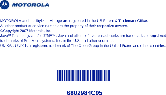 @6802984C95@6802984C95MOTOROLA and the Stylized M Logo are registered in the US Patent &amp; Trademark Office. All other product or service names are the property of their respective owners.©Copyright 2007 Motorola, Inc.Java™ Technology and/or J2ME™ : Java and all other Java–based marks are trademarks or registered trademarks of Sun Microsystems, Inc. in the U.S. and other countries.UNIX® : UNIX is a registered trademark of The Open Group in the United States and other countries.