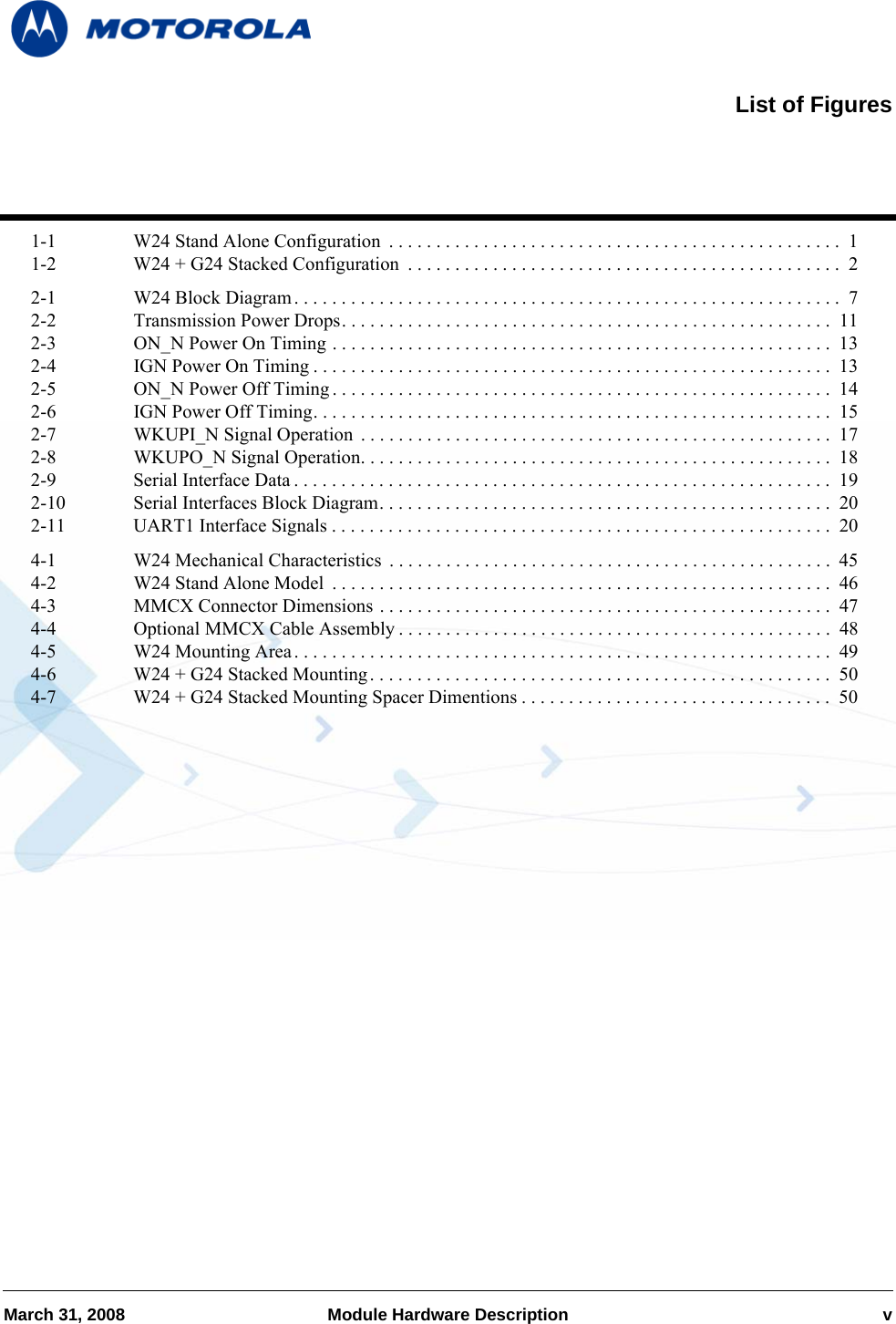 March 31, 2008 Module Hardware Description v1-1 W24 Stand Alone Configuration  . . . . . . . . . . . . . . . . . . . . . . . . . . . . . . . . . . . . . . . . . . . . . . . . 11-2 W24 + G24 Stacked Configuration  . . . . . . . . . . . . . . . . . . . . . . . . . . . . . . . . . . . . . . . . . . . . . .  22-1 W24 Block Diagram. . . . . . . . . . . . . . . . . . . . . . . . . . . . . . . . . . . . . . . . . . . . . . . . . . . . . . . . . .  72-2 Transmission Power Drops. . . . . . . . . . . . . . . . . . . . . . . . . . . . . . . . . . . . . . . . . . . . . . . . . . . .  112-3 ON_N Power On Timing . . . . . . . . . . . . . . . . . . . . . . . . . . . . . . . . . . . . . . . . . . . . . . . . . . . . .  132-4 IGN Power On Timing . . . . . . . . . . . . . . . . . . . . . . . . . . . . . . . . . . . . . . . . . . . . . . . . . . . . . . .  132-5 ON_N Power Off Timing . . . . . . . . . . . . . . . . . . . . . . . . . . . . . . . . . . . . . . . . . . . . . . . . . . . . .  142-6 IGN Power Off Timing. . . . . . . . . . . . . . . . . . . . . . . . . . . . . . . . . . . . . . . . . . . . . . . . . . . . . . .  152-7 WKUPI_N Signal Operation  . . . . . . . . . . . . . . . . . . . . . . . . . . . . . . . . . . . . . . . . . . . . . . . . . . 172-8 WKUPO_N Signal Operation. . . . . . . . . . . . . . . . . . . . . . . . . . . . . . . . . . . . . . . . . . . . . . . . . .  182-9 Serial Interface Data . . . . . . . . . . . . . . . . . . . . . . . . . . . . . . . . . . . . . . . . . . . . . . . . . . . . . . . . .  192-10 Serial Interfaces Block Diagram. . . . . . . . . . . . . . . . . . . . . . . . . . . . . . . . . . . . . . . . . . . . . . . .  202-11 UART1 Interface Signals . . . . . . . . . . . . . . . . . . . . . . . . . . . . . . . . . . . . . . . . . . . . . . . . . . . . .  204-1 W24 Mechanical Characteristics  . . . . . . . . . . . . . . . . . . . . . . . . . . . . . . . . . . . . . . . . . . . . . . . 454-2 W24 Stand Alone Model  . . . . . . . . . . . . . . . . . . . . . . . . . . . . . . . . . . . . . . . . . . . . . . . . . . . . .  464-3 MMCX Connector Dimensions . . . . . . . . . . . . . . . . . . . . . . . . . . . . . . . . . . . . . . . . . . . . . . . .  474-4 Optional MMCX Cable Assembly . . . . . . . . . . . . . . . . . . . . . . . . . . . . . . . . . . . . . . . . . . . . . .  484-5 W24 Mounting Area. . . . . . . . . . . . . . . . . . . . . . . . . . . . . . . . . . . . . . . . . . . . . . . . . . . . . . . . .  494-6 W24 + G24 Stacked Mounting . . . . . . . . . . . . . . . . . . . . . . . . . . . . . . . . . . . . . . . . . . . . . . . . .  504-7 W24 + G24 Stacked Mounting Spacer Dimentions . . . . . . . . . . . . . . . . . . . . . . . . . . . . . . . . .  50List of Figures