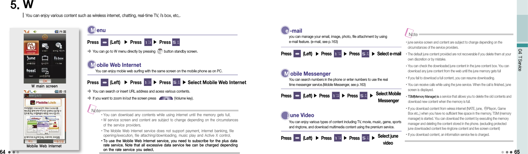 6404 T Service5. WYou can enjoy various content such as wireless internet, chatting, real-time TV, i’s box, etc,. M  enu󰥺  You can go to W menu directly by pressing         button standby screen.Press       (Left)  ▶ Press       ▶ PressW main screenMobile Web Internet M  obile Web Internet󰥺  You can search or insert URL address and acess various contents. 󰥺  If you want to zoom in/out the screen press                   (Volume key).Press       (Left)  ▶ Press       ▶ Press       ▶ Select Mobile Web InternetYou can enjoy mobie web surfing with the same screen on the mobile phone as on PC.• You can download any contents while using internet until the memory gets full.• W service screen and content are subject to change depending on the circumstances of the service providers.• The Mobile Web Internet service does not support payment, internet banking, file opening/execution, file attaching/downloading, music play and Active X control.• To use the Mobile Web Internet service, you need to subscribe for the plus data rate service. Note that all excessive data service fee can be charged depending on the rate service you select.Note e  -mail Press        (Left)  ▶ Press        ▶ Press        ▶ Select e-mail you can manage your email, image, photo, file attachment by using e-mail feature. (e-mail, see p.163) M  obile MessengerPress        (Left) ▶ Press        ▶ Press        ▶You can search numbers in the phone or enter numbers to use the real time messenger service.(Mobile Messenger, see p.163) j  une VideoPress        (Left)  ▶ Press        ▶ Press        ▶      You can enjoy various types of content including TV, movie, music, game, sports and ringtone, and download multimedia content using the premium service.• june service screen and content are subject to change depending on the circumstances of the service providers.•  The default june content provided are not recoverable if you delete them at your own discretion or by mistake.• You can check the downloaded june content in the june content box. You can download any june content from the web until the june memory gets full•If you fail to download a full content, you can resume downloading.• You can receive calls while using the june service. When the call is finished, june screen is displayed.• TSM(Memory Manager) is a service that allows you to delete the old contents and download new content when the memory is full.•  If you download content from wiress internet (NATE, june, ⓜPlayon, Game Box etc,.) when you have no sufficient free space in the memory, TSM (memory manager) is started. You can download the content by executing the memory manager and deleting the content stored in the phone. (excluding protected june downloaded content live ringtone content and live screen content)•  If you download content, an information service fee is charged.Note65Select Mobile MessengerSelect june video