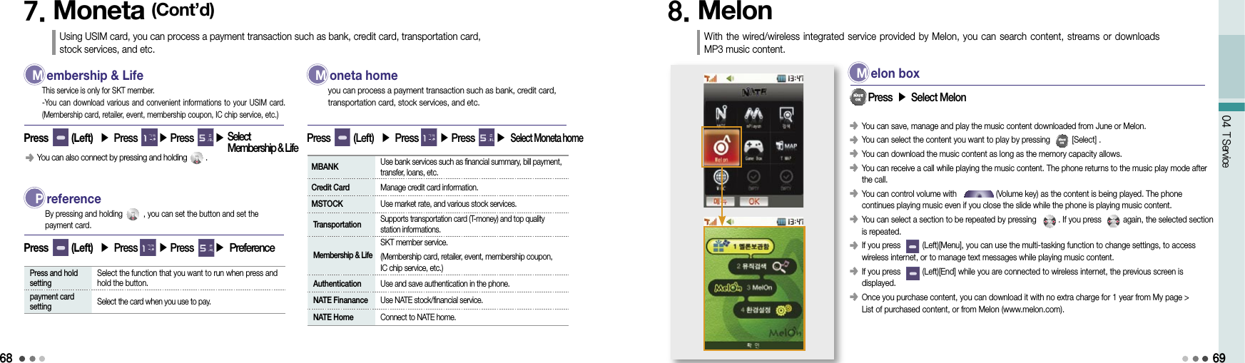 6804 T Service7. Moneta (Cont’d)Using USIM card, you can process a payment transaction such as bank, credit card, transportation card, stock services, and etc. M  embership &amp; LifePress       (Left)  ▶ Press       ▶ Press       ▶This service is only for SKT member.-You can download various and convenient  informations to your  USIM card. (Membership card, retailer, event, membership coupon, IC chip service, etc.)󰥺  You can also connect by pressing and holding         . M  oneta homePress       (Left)  ▶ Press         ▶ Press       ▶ Select Moneta homeyou can process a payment transaction such as bank, credit card,  transportation card, stock services, and etc. P  referencePress       (Left)  ▶ Press       ▶ Press       ▶ PreferenceBy pressing and holding          , you can set the button and set the  payment card.  Press and hold setting  Select the function that you want to run when press and hold the button.  payment card setting  Select the card when you use to pay. MBANK   Use bank services such as financial summary, bill payment, transfer, loans, etc. Credit Card  Manage credit card information. MSTOCK  Use market rate, and various stock services. Transportation  Supports transportation card (T-money) and top quality  station informations. Membership &amp; Life SKT member service.  (Membership card, retailer, event, membership coupon,  IC chip service, etc.) Authentication  Use and save authentication in the phone. NATE Finanance  Use NATE stock/financial service. NATE Home  Connect to NATE home.8. Melon With the wired/wireless integrated  service  provided by Melon, you can search content, streams or downloads MP3 music content.󰥺   You can save, manage and play the music content downloaded from June or Melon.󰥺 You can select the content you want to play by pressing          [Select] .󰥺 You can download the music content as long as the memory capacity allows.󰥺  You can receive a call while playing the music content. The phone returns to the music play mode after the call.󰥺  You can control volume with                  (Volume key) as the content is being played. The phone  continues playing music even if you close the slide while the phone is playing music content.󰥺   You can select a section to be repeated by pressing          . If you press          again, the selected section is repeated.󰥺   If you press          (Left)[Menu], you can use the multi-tasking function to change settings, to access  wireless internet, or to manage text messages while playing music content.󰥺  If you press          (Left)[End] while you are connected to wireless internet, the previous screen is  displayed.󰥺     Once you purchase content, you can download it with no extra charge for 1 year from My page &gt;  List of purchased content, or from Melon (www.melon.com).    Press ▶ Select Melon M  elon box69Select  Membership &amp; Life