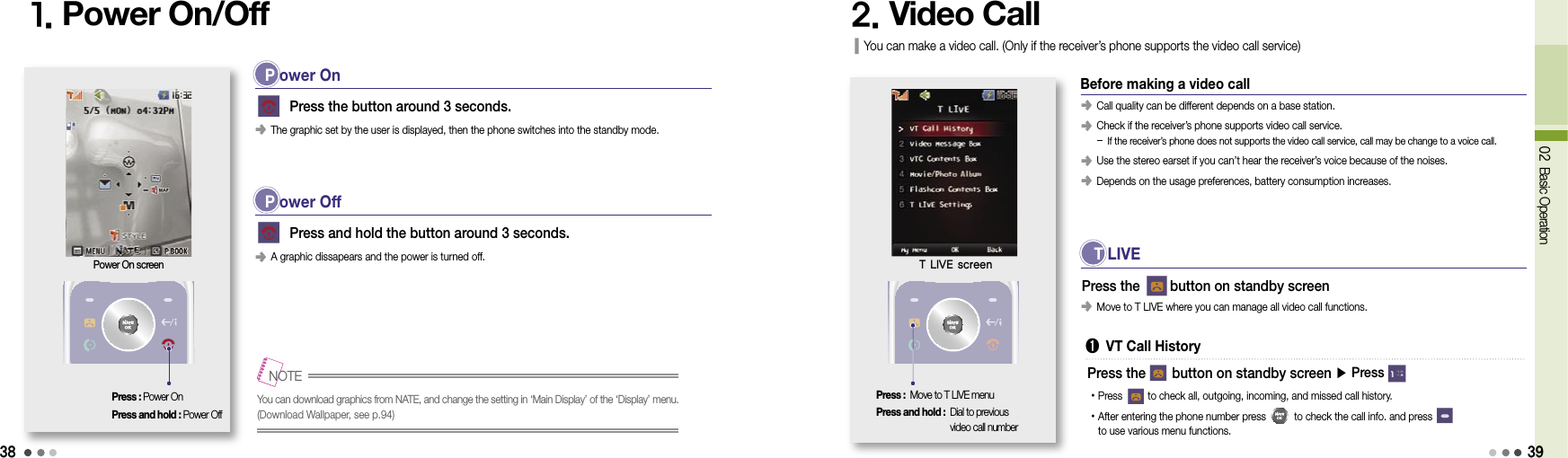 3802 Basic Operation1. Power On/Off 2. Video CallPress : Power OnPress and hold : Power Off     Press the button around 3 seconds.󰥺 The graphic set by the user is displayed, then the phone switches into the standby mode.     Press and hold the button around 3 seconds.󰥺 A graphic dissapears and the power is turned off.Power On screenYou can download graphics from NATE, and change the setting in ‘Main Display’ of the ‘Display’ menu. (Download Wallpaper, see p.94) 󰥺 Call quality can be different depends on a base station.󰥺  Check if the receiver’s phone supports video call service. - If the receiver’s phone does not supports the video call service, call may be change to a voice call.󰥺  Use the stereo earset if you can’t hear the receiver’s voice because of the noises.󰥺 Depends on the usage preferences, battery consumption increases.Press the        button on standby screenNOTEYou can make a video call. (Only if the receiver’s phone supports the video call service)Press : Move to T LIVE menuPress and hold :  Dial to previous  video call numberT LIVE screenP ower OnP ower OffBefore making a video call T LIVE➊  VT Call History󰥺 Move to T LIVE where you can manage all video call functions.•Press          to check all, outgoing, incoming, and missed call history.• After entering the phone number press          to check the call info. and press          to use various menu functions.Press the       button on standby screen ▶ Press 39
