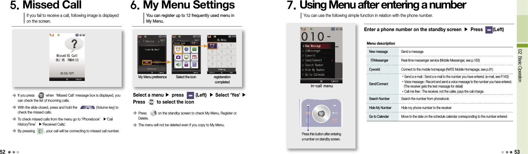 5202 Basic Operation󰥺  If you press            when  ‘Missed Call’ message box is displayed, you can check the list of incoming calls.󰥺  With the slide closed, press and hold the                    (Volume key) to check the missed calls.󰥺  To check missed calls from the menu go to ‘Phonebook’  ▶‘Call  HistoryTime’▶‘Received Calls’..󰥺  By pressing          , your call will be connecting to missed call number.5. Missed CallIf you fail to receive a call, following image is displayed on the screen.6. My Menu SettingsYou can register up to 12 frequently used menu in My Menu.My Menu preference Select the icon registeration  completed󰥺  Press            on the standby screen to check My Menu, Register or Delete.󰥺  The menu will not be deleted even if you copy to My Menu.Select a menu ▶ press       (Left)  ▶ Select ‘Yes’ ▶  Press      to select the icon7. Using Menu after entering a numberIn-call menuEnter a phone number on the standby screen ▶ Press        (Left) New message  Send a message  ⓜMessenger  Real-time messenger service (Mobile Messenger, see p.163) Cyworld  Connect to the mobile homepage (NATE Mobile Homepage, see p.81) Send/Connect •Send a e-mail : Send a e-mail to the number you have entered. (e-mail, see P.163) •Voice message : Record and send a voice message to the number you have entered.      (The receiver gets the text message for detail) •Call me free :  The receiver, not the caller, pays the call charge. Search Number  Search the number from phonebook Hide My Number  Hide my phone number to the receiver Go to Calendar  Move to the date on the schedule calendar corresponding to the number enteredMenu descriptionPress this button after entering a number on standby screen.You can use the following simple function in relation with the phone number.53