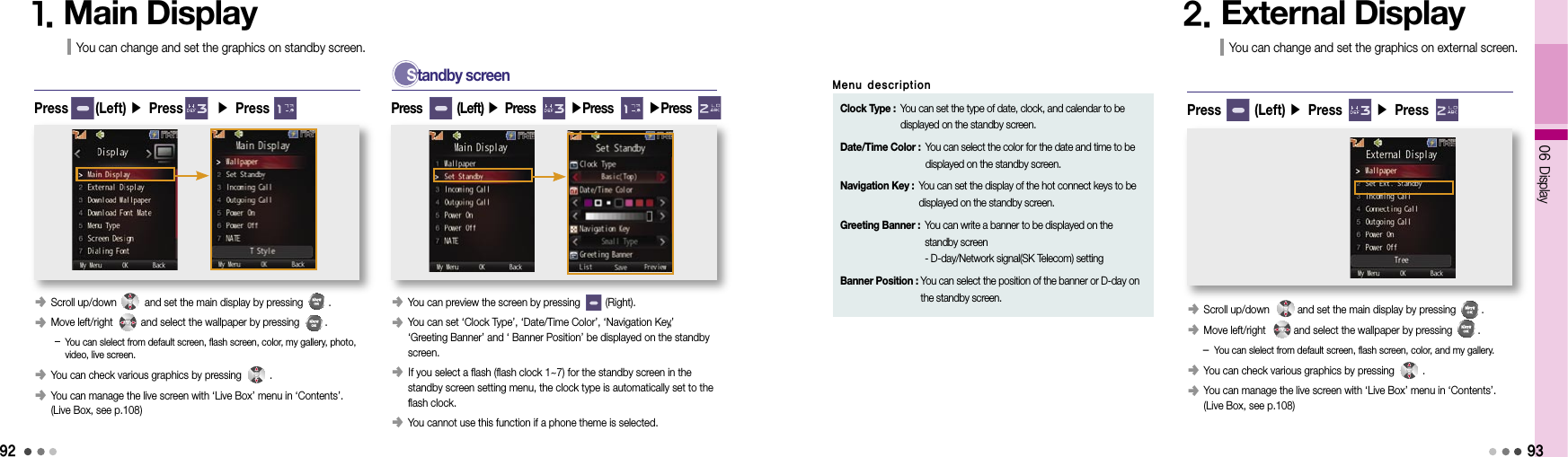 9206 Display1. Main DisplayYou can change and set the graphics on standby screen.Press      (Left) ▶ Press       ▶ Press S  tandby screen93󰥺  You can preview the screen by pressing         (Right).󰥺   You can set ‘Clock Type’, ‘Date/Time Color’, ‘Navigation Key’, ‘Greeting Banner’ and ‘ Banner Position’ be displayed on the standby screen.󰥺  If you select a flash (flash clock 1~7) for the standby screen in the standby screen setting menu, the clock type is automatically set to the flash clock.󰥺  You cannot use this function if a phone theme is selected.Press        (Left) ▶ Press        ▶Press        ▶Press        Clock Type :  You can set the type of date, clock, and calendar to be displayed on the standby screen.Date/Time Color :  You can select the color for the date and time to be displayed on the standby screen.Navigation Key :  You can set the display of the hot connect keys to be displayed on the standby screen.Greeting Banner :  You can write a banner to be displayed on the standby screen - D-day/Network signal(SK Telecom) settingBanner Position :  You can select the position of the banner or D-day on the standby screen.Menu description2. External DisplayYou can change and set the graphics on external screen.󰥺  Scroll up/down          and set the main display by pressing         .󰥺  Move left/right          and select the wallpaper by pressing         .   -  You can slelect from default screen, flash screen, color, and my gallery.󰥺 You can check various graphics by pressing          . 󰥺  You can manage the live screen with ‘Live Box’ menu in ‘Contents’.  (Live Box, see p.108)Press       (Left) ▶ Press       ▶ Press󰥺 Scroll up/down          and set the main display by pressing         .󰥺  Move left/right          and select the wallpaper by pressing         .    -  You can slelect from default screen, flash screen, color, my gallery, photo,  video, live screen.󰥺 You can check various graphics by pressing          .󰥺  You can manage the live screen with ‘Live Box’ menu in ‘Contents’.  (Live Box, see p.108)