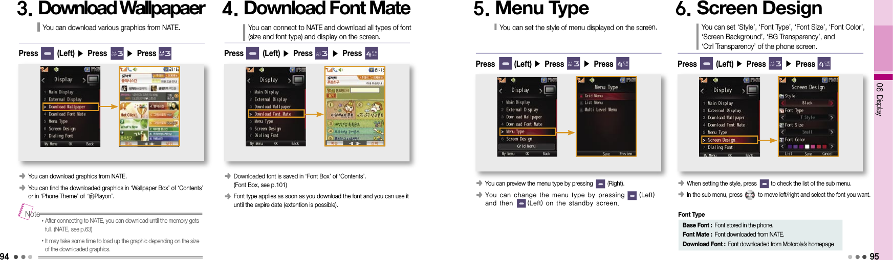 9406 Display953. Download WallpapaerYou can download various graphics from NATE.󰥺  You can download graphics from NATE.󰥺  You can find the downloaded graphics in ‘Wallpaper Box’ of ‘Contents’ or in ‘Phone Theme’ of     ‘ⓜPlayon’.Press       (Left) ▶ Press       ▶ Press• After connecting to NATE, you can download until the memory gets full. (NATE, see p.63)• It may take some time to load up the graphic depending on the size of the downloaded graphics.Note4. Download Font MateYou can connect to NATE and download all types of font (size and font type) and display on the screen.󰥺  Downloaded font is saved in ‘Font Box’ of ‘Contents’. (Font Box, see p.101)󰥺  Font type applies as soon as you download the font and you can use it until the expire date (extention is possible).Press       (Left) ▶ Press       ▶ Press5. Menu TypeYou can set the style of menu displayed on the screen.󰥺  You can preview the menu type by pressing         (Right).󰥺  You can change the menu type by pressing         (Left) and then         (Left) on the standby screen.Press       (Left) ▶ Press       ▶ Press6. Screen DesignYou can set ‘Style’, ‘Font Type’, ‘Font Size’, ‘Font Color’,  ‘Screen Background’, ‘BG Transparency’, and  ‘Ctrl Transparency’ of the phone screen.󰥺  When setting the style, press         to check the list of the sub menu.󰥺  In the sub menu, press          to move left/right and select the font you want. Press       (Left) ▶ Press       ▶ PressBase Font : Font stored in the phone.Font Mate : Font downloaded from NATE.Download Font : Font downloaded from Motorola’s homepageFont Type