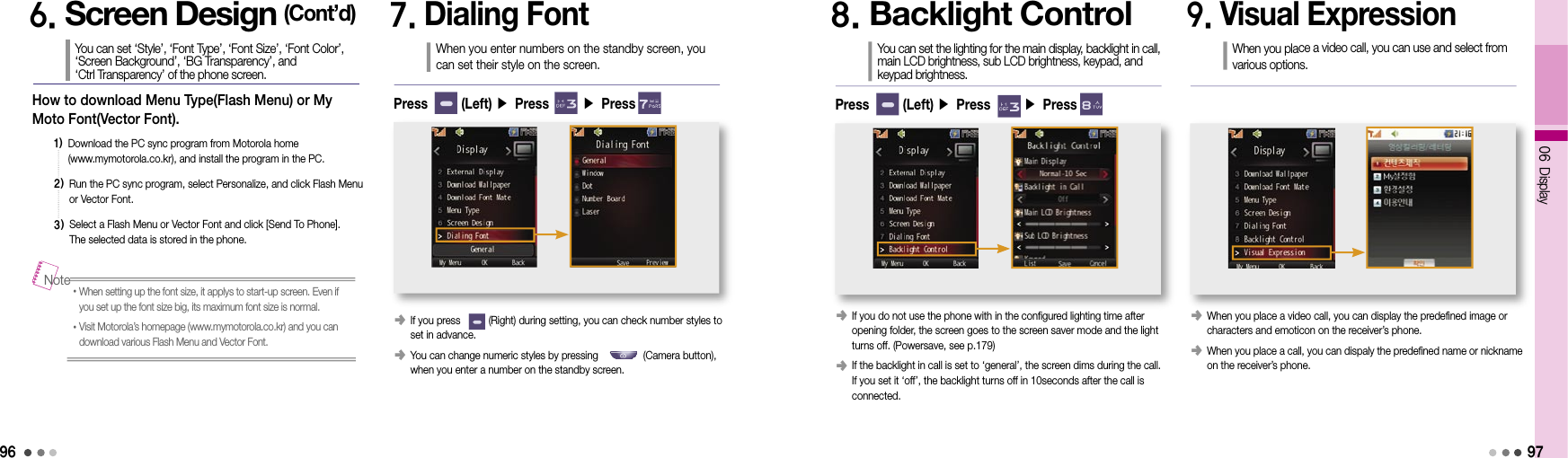 9606 Display97How to download Menu Type(Flash Menu) or My Moto Font(Vector Font). 1)  Download the PC sync program from Motorola home  (www.mymotorola.co.kr), and install the program in the PC.2)  Run the PC sync program, select Personalize, and click Flash Menu or Vector Font.3)  Select a Flash Menu or Vector Font and click [Send To Phone].  The selected data is stored in the phone.6. Screen Design (Cont’d)You can set ‘Style’, ‘Font Type’, ‘Font Size’, ‘Font Color’,  ‘Screen Background’, ‘BG Transparency’, and  ‘Ctrl Transparency’ of the phone screen.• When setting up the font size, it applys to start-up screen. Even if you set up the font size big, its maximum font size is normal.• Visit Motorola’s homepage (www.mymotorola.co.kr) and you can download various Flash Menu and Vector Font.Note7. Dialing FontWhen you enter numbers on the standby screen, you can set their style on the screen.󰥺  If you press          (Right) during setting, you can check number styles to set in advance.󰥺  You can change numeric styles by pressing                (Camera button), when you enter a number on the standby screen.Press       (Left) ▶ Press       ▶ Press8. Backlight ControlYou can set the lighting for the main display, backlight in call, main LCD brightness, sub LCD brightness, keypad, and keypad brightness.󰥺  If you do not use the phone with in the configured lighting time after  opening folder, the screen goes to the screen saver mode and the light turns off. (Powersave, see p.179)󰥺  If the backlight in call is set to ‘general’, the screen dims during the call. If you set it ‘off’, the backlight turns off in 10seconds after the call is  connected. Press       (Left) ▶ Press       ▶ Press9. Visual ExpressionWhen you place a video call, you can use and select from various options.󰥺  When you place a video call, you can display the predefined image or  characters and emoticon on the receiver’s phone.󰥺  When you place a call, you can dispaly the predefined name or nickname on the receiver’s phone.