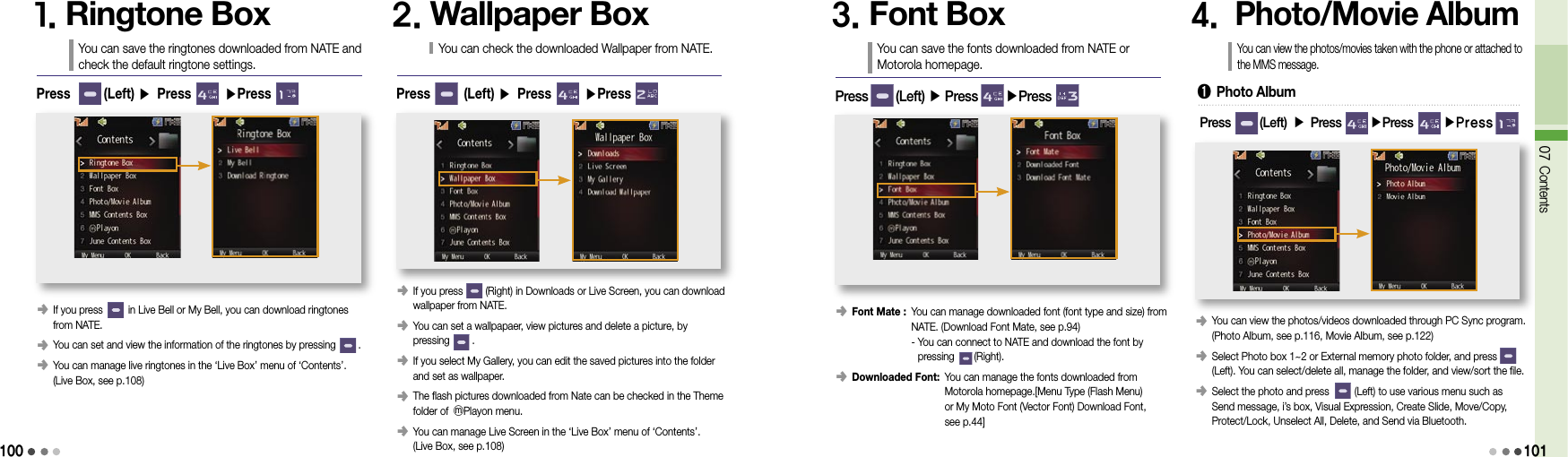 10007 Contents1011. Ringtone BoxYou can save the ringtones downloaded from NATE and check the default ringtone settings.󰥺  If you press         in Live Bell or My Bell, you can download ringtones from NATE.󰥺  You can set and view the information of the ringtones by pressing        .󰥺  You can manage live ringtones in the ‘Live Box’ menu of ‘Contents’.  (Live Box, see p.108)Press       (Left) ▶ Press       ▶Press2. Wallpaper BoxYou can check the downloaded Wallpaper from NATE.󰥺  If you press        (Right) in Downloads or Live Screen, you can download wallpaper from NATE.󰥺  You can set a wallpapaer, view pictures and delete a picture, by  pressing        .󰥺  If you select My Gallery, you can edit the saved pictures into the folder  and set as wallpaper.󰥺  The flash pictures downloaded from Nate can be checked in the Theme folder of ⓜPlayon menu.󰥺  You can manage Live Screen in the ‘Live Box’ menu of ‘Contents’.  (Live Box, see p.108)Press       (Left) ▶ Press       ▶Press3. Font BoxYou can save the fonts downloaded from NATE or Motorola homepage.󰥺  Font Mate :  You can manage downloaded font (font type and size) from NATE. (Download Font Mate, see p.94) -  You can connect to NATE and download the font by pressing       (Right).󰥺  Downloaded Font:  You can manage the fonts downloaded from  Motorola homepage.[Menu Type (Flash Menu)  or My Moto Font (Vector Font) Download Font,  see p.44]Press        (Left) ▶ Press        ▶Press4.  Photo/Movie AlbumYou can view the photos/movies taken with the phone or attached to the MMS message.󰥺  You can view the photos/videos downloaded through PC Sync program. (Photo Album, see p.116, Movie Album, see p.122)󰥺  Select Photo box 1~2 or External memory photo folder, and press        (Left). You can select/delete all, manage the folder, and view/sort the file.󰥺  Select the photo and press         (Left) to use various menu such as Send message, i’s box, Visual Expression, Create Slide, Move/Copy, Protect/Lock, Unselect All, Delete, and Send via Bluetooth.➊  Photo AlbumPress         (Left) ▶ Press        ▶Press       ▶Press 