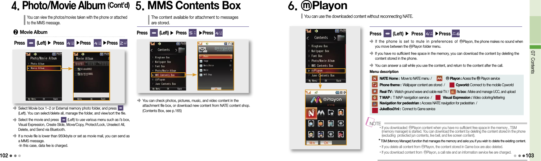 1024. Photo/Movie Album (Cont’d)You can view the photos/movies taken with the phone or attached to the MMS message.󰥺  Select Movie box 1~2 or External memory photo folder, and press        (Left). You can select/delete all, manage the folder, and view/sort the file.󰥺  Select the movie and press         (Left) to use various menu such as i’s box, Visual Expression, Create Slide, Move/Copy, Protect/Lock, Unselect All, Delete, and Send via Bluetooth.󰥺   If a movie file is lower than 950kbyte or set as movie mail, you can send as a MMS message. -In this case, data fee is charged.➋  Movie AlbumPress        (Left) ▶ Press        ▶Press        ▶Press5. MMS Contents BoxThe content available for attachment to messages  are stored.󰥺  You can check photos, pictures, music, and video content in the  attachment file box, or download new content from NATE content shop. (Contents Box, see p.165)Press        (Left) ▶ Press        ▶Press 6. ⓜPlayonYou can use the downloaded content without reconnecting NATE.Press       (Left) ▶ Press       ▶Press 󰥺   If the phone is set to mute in preferences of ⓜPlayon, the phone makes no sound when you move between the ⓜPlayon folder menu.󰥺  If you have no sufficient free space in the memory, you can download the content by deleting the content stored in the phone.󰥺 You can answer a call while you use the content, and return to the content after the call.•  If you downloaded ⓜPlayon content when you have no sufficient free space in the memory , TSM (memory manager) is started. You can download the content by deleting the content stored in the phone (excluding  protected jun contents, live bell, and live screen content).*  TSM (Memory Manager) function that manages the memory and asks you if you wish to delete the existing content.• If you delete all content from ⓜPlayon, the content stored in Game box are also deleted.•If you download content from  ⓜPlayon, a call rate and an information service fee are charged.NOTE     NATE Home : Move to NATE menu  /          ⓜ Playon : Acess the ⓜPlayon service          Phone theme : Wallpaper content are stored  /        Cyworld: Connect to the mobile Cyworld      Real-TV : Watch ground wave and cable real-TV /        i’s box : Make and manage UCC, and upload              T MAP : T MAP navigation service  /       Visual Expression : Video coloring/lettering      Navigation for pedestrian : Access NATE navigation for pedestrian  /             JukeBox31nl : Connect to Game serviceMenu description07 Contents103