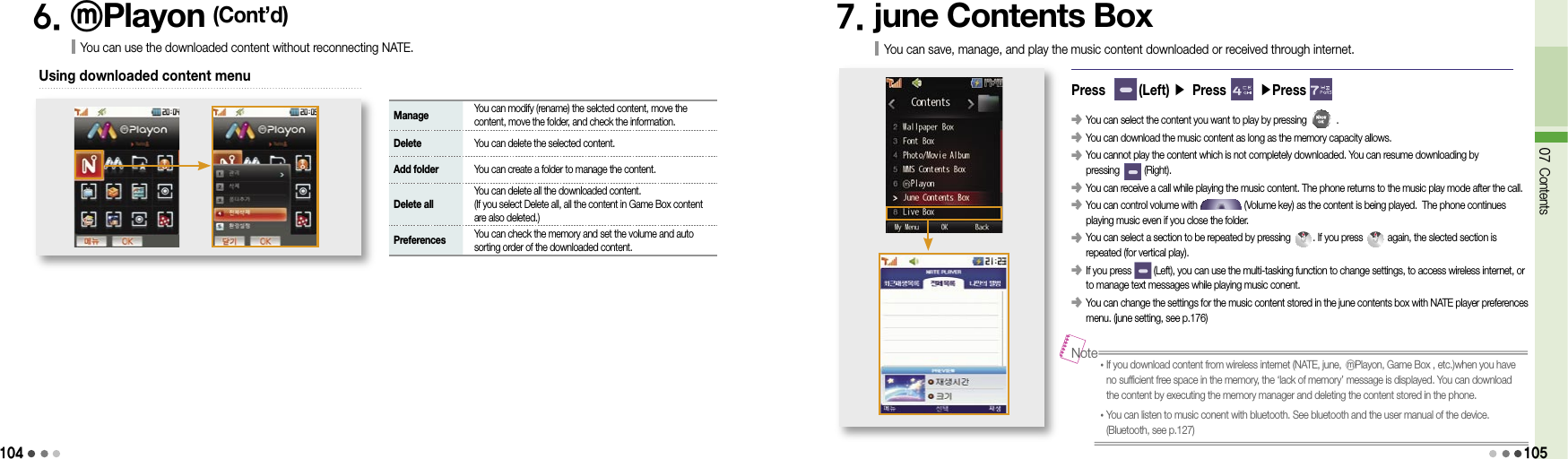 1046. ⓜPlayon (Cont’d)You can use the downloaded content without reconnecting NATE.Using downloaded content menu Manage    You can modify (rename) the selcted content, move the content, move the folder, and check the information. Delete   You can delete the selected content. Add folder   You can create a folder to manage the content. Delete all   You can delete all the downloaded content. (If you select Delete all, all the content in Game Box content are also deleted.) Preferences    You can check the memory and set the volume and auto sorting order of the downloaded content.7. june Contents BoxYou can save, manage, and play the music content downloaded or received through internet.Press       (Left) ▶ Press       ▶Press 󰥺  You can select the content you want to play by pressing            .󰥺  You can download the music content as long as the memory capacity allows.󰥺  You cannot play the content which is not completely downloaded. You can resume downloading by  pressing          (Right).󰥺  You can receive a call while playing the music content. The phone returns to the music play mode after the call.󰥺  You can control volume with                   (Volume key) as the content is being played.  The phone continues playing music even if you close the folder.󰥺   You can select a section to be repeated by pressing         . If you press          again, the slected section is repeated (for vertical play).󰥺   If you press         (Left), you can use the multi-tasking function to change settings, to access wireless internet, or to manage text messages while playing music conent.󰥺  You can change the settings for the music content stored in the june contents box with NATE player preferences menu. (june setting, see p.176)07 Contents105• If you download content from wireless internet (NATE, june, ⓜPlayon, Game Box , etc.)when you have no sufficient free space in the memory, the ‘lack of memory’ message is displayed. You can download the content by executing the memory manager and deleting the content stored in the phone.• You can listen to music conent with bluetooth. See bluetooth and the user manual of the device.  (Bluetooth, see p.127)Note