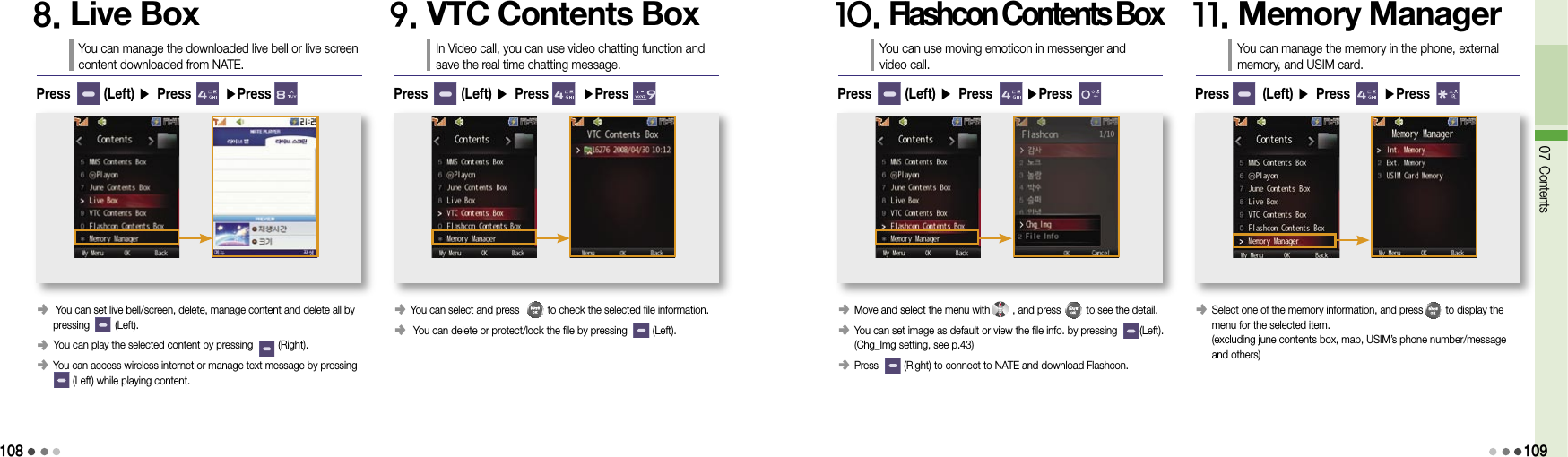 10807 Contents1098. Live BoxYou can manage the downloaded live bell or live screen content downloaded from NATE.󰥺   You can set live bell/screen, delete, manage content and delete all by  pressing         (Left).󰥺  You can play the selected content by pressing         (Right).󰥺  You can access wireless internet or manage text message by pressing         (Left) while playing content.Press       (Left) ▶ Press       ▶Press9. VTC Contents BoxIn Video call, you can use video chatting function and save the real time chatting message.󰥺  You can select and press          to check the selected file information.󰥺  You can delete or protect/lock the file by pressing         (Left).Press       (Left) ▶ Press       ▶Press10. Flashcon Contents BoxYou can use moving emoticon in messenger and  video call.󰥺  Move and select the menu with        , and press         to see the detail.󰥺  You can set image as default or view the file info. by pressing        (Left).  (Chg_Img setting, see p.43)󰥺 Press         (Right) to connect to NATE and download Flashcon.Press       (Left) ▶ Press       ▶Press11. Memory ManagerYou can manage the memory in the phone, external memory, and USIM card.󰥺  Select one of the memory information, and press        to display the  menu for the selected item. (excluding june contents box, map, USIM’s phone number/message  and others)Press       (Left) ▶ Press       ▶Press