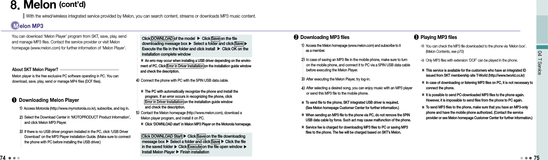 7404 T Service758. Melon (cont’d)With the wired/wireless integrated service provided by Melon, you can search content, streams or downloads MP3 music content. M  elon MP3➊  Downloading Melon Player You can download ‘Melon Player’ program from SKT, save, play, send and manage MP3 files. Contact the service provider or visit Melon homepage (www.melon.com) for further information of ‘Melon Player’.Melon player is the free exclusive PC software operating in PC. You can download, save, play, send or manage MP4 files (DCF files).About SKT Melon Player?1)  Access Motorola (http://www.mymotorola.co.kr), subscribe, and log in.2)  Select the Download Center in ‘MOTOPRODUCT Product Information’, and click Melon MP3 Player.3)  If there is no USB driver program installed in the PC, click ‘USB Driver Download’ on the MP3 Player installation Guide. (Make sure to connect the phone with PC before installing the USB driver.)Click DOWNLOAD of the model ▶ Click Save on the file downloading message box ▶ Select a folder and click Save ▶ Execute the file in the folder and click install ▶ Click OK on the installation complete window※ An erro may occur when installing a USB driver depending on the enviro-ment of PC. Click Error in Driver Installation on the installation guide window and check the description.4)  Connect the phone with PC with the 5PIN USB data cable.※  The PC with automatically recognize the phone and install the program. If an error occurs in recognizing the phone, click  Error in Driver Installation on the installation guide window  and check the description.5)  Contact the Melon homepage (http://www.melon.com), download a Melon player program, and install it on PC.※  Click ‘DOWNLOAD start’ in Melon MP3 Player on the Motorola homepage.Click DOWNLOAD Start ▶ Click Save on the file downloading message box ▶ Select a folder and click Save ▶ Click the file in the saved folder ▶ Click Execute on the file open window ▶ Install Melon Player ▶ Finish installation➋  Downloading MP3 files1)  Access the Melon homepage (www.melon.com) and subscribe to it  as a member.2)  In case of saving an MP3 file in the mobile phone, make sure to turn on the mobile phone, and connect it to PC via a 5PIN USB data cable before executing the Melon Player.3)  After executing the Melon Player, try log-in.4)  After selecting a desired song, you can enjoy music with an MP3 player or send this MP3 file to the mobile phone.※   To send file to the phone, SKT integrated USB driver is required.  (See Melon homepage Customer Center for further information.)※  When sending an MP3 file to the phone via PC, do not remove the 5PIN USB data cable by force. Such act may cause malfunction of the phone.※  Service fee is charged for downloading MP3 files to PC or saving MP3 files to the phone. The fee will be charged based on SKT’s Melon.➌  Playing MP3 files※   This service is available for the customers who have an integrated ID issued from SKT membership site T-World (http://www.tworld.co.kr)※   In case of downloading or listening MP3 files on PC, it is not necessary to connect the phone.※   It is possible to send PC-downloaded MP3 files to the phone again. However, it is impossible to send files from the phone to PC again.※   To send MP3 files to the phone, make sure that you have an MP3-only phone and have the mobile phone authorized. (Contact the service  provider or see Melon homepage Customer Center for further information.)󰥺  You can check the MP3 file downloaded to the phone via ‘Melon box’. (Melon Contents, see p70)󰥺  Only MP3 files with extension ‘DOF’ can be played in the phone.