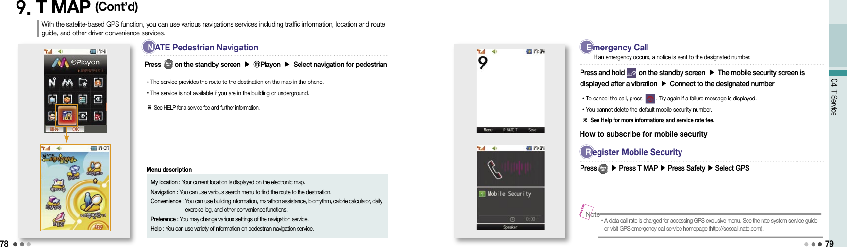 7804 T Service9. T MAP (Cont’d)Press        on the standby screen ▶ ⓜPlayon ▶ Select navigation for pedestrian• The service provides the route to the destination on the map in the phone.• The service is not available if you are in the building or underground.79With the satelite-based GPS function, you can use various navigations services including traffic information, location and route guide, and other driver convenience services.※  See HELP for a service fee and further information.My location : Your current location is displayed on the electronic map.Navigation : You can use various search menu to find the route to the destination.Convenience :  You can use building information, marathon assistance, biorhythm, calorie calculator, daily exercise log, and other convenience functions.Preference :  You may change various settings of the navigation service.Help :  You can use variety of information on pedestrian navigation service.Menu descriptionPress and hold        on the standby screen ▶ The mobile security screen is displayed after a vibration ▶ Connect to the designated number• To cancel the call, press         . Try again if a failure message is displayed.• You cannot delete the default mobile security number.※  See Help for more informations and service rate fee.If an emergency occurs, a notice is sent to the designated number.• A data call rate is charged for accessing GPS exclusive menu. See the rate system service guide or visit GPS emergency call service homepage (http://soscall.nate.com).NoteHow to subscribe for mobile securityPress        ▶ Press T MAP ▶ Press Safety ▶ Select GPS  N  ATE Pedestrian Navigation  E  mergency Call R  egister Mobile Security