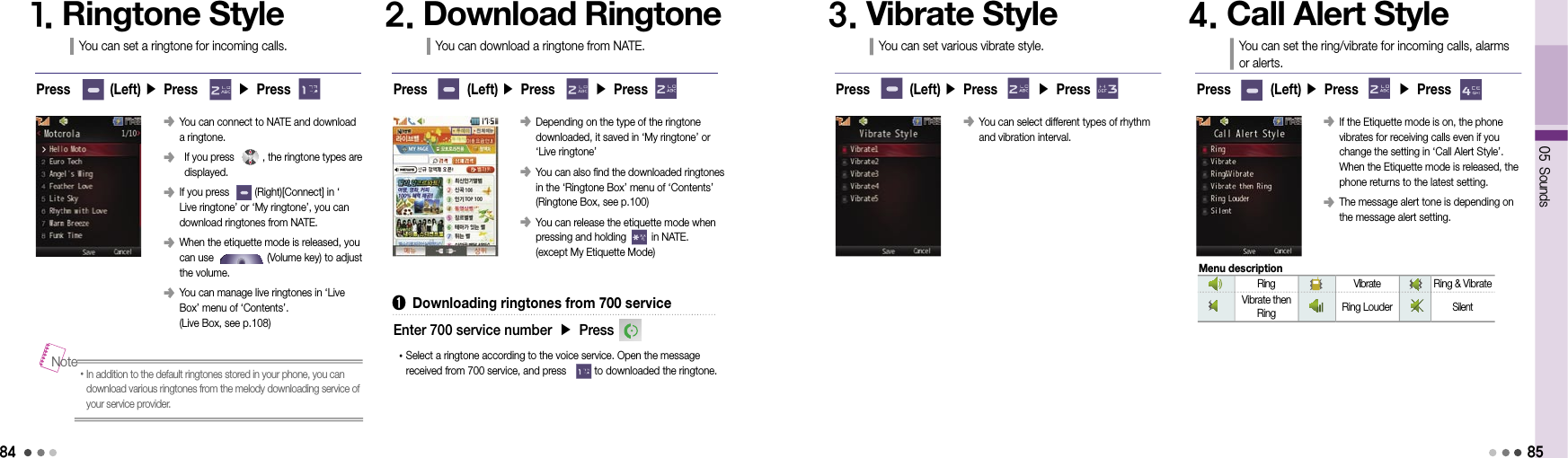 84󰥺  You can connect to NATE and download  a ringtone.󰥺    If you press          , the ringtone types are displayed.󰥺  If you press         (Right)[Connect] in ‘Live ringtone’ or ‘My ringtone’, you can download ringtones from NATE.󰥺  When the etiquette mode is released, you can use                   (Volume key) to adjust the volume.󰥺  You can manage live ringtones in ‘Live Box’ menu of ‘Contents’.  (Live Box, see p.108)1. Ringtone StyleYou can set a ringtone for incoming calls.2. Download RingtoneYou can download a ringtone from NATE.• In addition to the default ringtones stored in your phone, you can download various ringtones from the melody downloading service of your service provider.NotePress        (Left) ▶ Press        ▶ Press Press        (Left) ▶ Press        ▶ Press󰥺  Depending on the type of the ringtone  downloaded, it saved in ‘My ringtone’ or  ‘Live ringtone’󰥺  You can also find the downloaded ringtones in the ‘Ringtone Box’ menu of ‘Contents’ (Ringtone Box, see p.100)󰥺  You can release the etiquette mode when pressing and holding         in NATE.  (except My Etiquette Mode)➊  Downloading ringtones from 700 service• Select a ringtone according to the voice service. Open the message received from 700 service, and press          to downloaded the ringtone.Enter 700 service number ▶ Press05 Sounds85󰥺  You can select different types of rhythm  and vibration interval.3. Vibrate StyleYou can set various vibrate style.4. Call Alert StyleYou can set the ring/vibrate for incoming calls, alarms  or alerts.Press        (Left) ▶ Press        ▶ Press Press        (Left) ▶ Press        ▶ Press󰥺  If the Etiquette mode is on, the phone vibrates for receiving calls even if you change the setting in ‘Call Alert Style’. When the Etiquette mode is released, the phone returns to the latest setting.󰥺  The message alert tone is depending on the message alert setting.Ring Vibrate Ring &amp; VibrateVibrate then Ring Ring LouderSilentMenu description