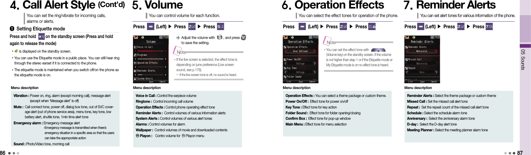 8605 Sounds874. Call Alert Style (Cont’d)You can set the ring/vibrate for incoming calls,  alarms or alerts.➊  Setting Etiquette mode•      is displayed on the standby screen.• You can use the Etiquette mode in a public place. You can still hear ring through the stereo earset if it is connected to the phone.• The etiquette mode is maintained when you switch off/on the phone as the etiquette mode is on.Press and hold         on the standby screen (Press and hold again to release the mode)Vibration :  Power on, ring, alarm (except morning call), message alert (except when ‘Message alert’ is off)Mute :  Call connect tone, power off, dialog box tone, out of SVC cover-age alert (out of phone service area), menu tone, key tone, low battery alert, shuttle tone, 1min time alert toneEmergency alarm :  Emergency message alert - Emergency message is transmitted when there’s emergency situation in a specific area so that the users can take the approporiate actionSound : Photo/Video tone, morning callMenu description5. VolumeYou can control volume for each function.Press       (Left) ▶ Press       ▶ Press󰥺  Adjust the volume with         , and press          to save the setting.6. Operation EffectsYou can select the effect tones for operation of the phone.Press        (Left) ▶ Press       ▶ Press7. Reminder AlertsYou can set alert tones for various information of the phone.Press      (Left) ▶ Press       ▶ PressVoice in Call : Control the earpiece volumeRingtone : Control incoming call volumeOperation Effects : Control phone operating effect toneReminder Alerts : Control volumes of various information alertsSystem Alerts : Control volumes of various alert tonesAlarms : Control volumes for alarmWallpaper :  Control volumes of movie and downloaded contents ⓜPlayon :  Contro volume for ⓜPlayon menuMenu description•  If the live screen is selected, the effect tone is  depending on june preference (Live screen sound, see p.178).  -  If the live screen tone is off, no sound is heard.Note•  You can set the effect tone with                     (Volume key) on the standby screen. If the volume is not higher than step 1 or if the Etiquette mode or My Etiquette mode is on no effect tone is heard.NoteOperation Effects :   You can select a theme package or custom theme.Power On/Off : Effect tone for power on/offKey Tone : Effect tone for key actionFolder Sound : Effect tone for folder opening/closingConfirm Box : Effect tone for pop-up windowMain Menu : Effect tone for menu selectionMenu descriptionReminder Alerts :  Select the theme package or custom themeMissed Call : Set the missed call alert toneRepeat : Set the repeat count of the missed call alert toneSchedule : Select the schedule alarm toneAnniversary : Select the anniversary alarm toneD-day : Select the D-day alert toneMeeting Planner : Select the meeting planner alarm toneMenu description