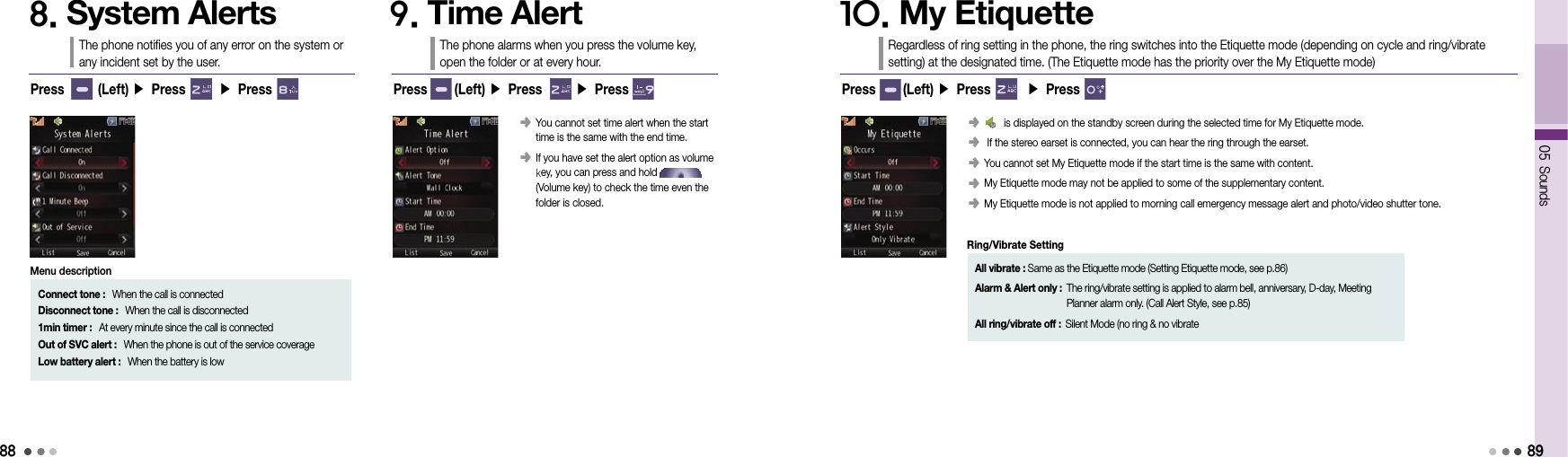 8805 Sounds8. System AlertsThe phone notifies you of any error on the system or  any incident set by the user.9. Time AlertThe phone alarms when you press the volume key,  open the folder or at every hour.Press      (Left) ▶ Press       ▶ Press󰥺  You cannot set time alert when the start time is the same with the end time.󰥺  If you have set the alert option as volume  key, you can press and hold                     (Volume key) to check the time even the  folder is closed.Press       (Left) ▶ Press       ▶ PressConnect tone :   When the call is connectedDisconnect tone :   When the call is disconnected1min timer :   At every minute since the call is connectedOut of SVC alert :   When the phone is out of the service coverageLow battery alert :   When the battery is lowMenu description10. My EtiquetteRegardless of ring setting in the phone, the ring switches into the Etiquette mode (depending on cycle and ring/vibrate setting) at the designated time. (The Etiquette mode has the priority over the My Etiquette mode)Press      (Left) ▶ Press       ▶ Press󰥺         is displayed on the standby screen during the selected time for My Etiquette mode.󰥺   If the stereo earset is connected, you can hear the ring through the earset.󰥺  You cannot set My Etiquette mode if the start time is the same with content.󰥺  My Etiquette mode may not be applied to some of the supplementary content.󰥺  My Etiquette mode is not applied to morning call emergency message alert and photo/video shutter tone.89All vibrate : Same as the Etiquette mode (Setting Etiquette mode, see p.86)Alarm &amp; Alert only :  The ring/vibrate setting is applied to alarm bell, anniversary, D-day, Meeting Planner alarm only. (Call Alert Style, see p.85)All ring/vibrate off : Silent Mode (no ring &amp; no vibrateRing/Vibrate Setting