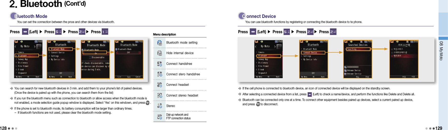 128 Bluetooth ModeYou can set the connection between the pnoe and other devices via bluetooth.Press       (Left) ▶ Press      ▶ Press      ▶ Press 2. Bluetooth (Cont’d)󰥺   You can search for new bluetooth devices in 3 min. and add them to your phone’s list of paired devices.  (Once the device is paired up with the phone, you can search them from the list)󰥺   If you run the bluetooth menu such as connection to bluetooth or allow access when the bluetooth mode is  not enabled, a mode selection guide popup window is displayed. Select ‘Yes’ on this windown, and press      .󰥺   If the phone is set to bluetooth mode, its battery consumption will be larger than ordinary times.  - If bluetooth functions are not used, please clear the bluetooth mode setting.Bluetooth mode settingHide internal deviceConnect handsfreeConnect stero handsfreeConnect headsetConnect stereo headsetStereoDial-up network and  FTP connection statusMenu description C onnect DeviceYou can use bluetooth functions by registering or connecting the bluetooth device to te phone.Press       (Left) ▶ Press      ▶ Press      ▶ Press 󰥺   If the cell phone is connected to bluetooth device, an icon of connected device will be displayed on the standby screen.󰥺   After selecting a connected device from a list, press        (Left) to check a name/device, and perform the functions like Delete and Delete all.󰥺   Bluetooth can be connected only one at a time. To connect other equipment besides paired up devices, select a current paired up device,  and press       to disconnect.08 My Moto129