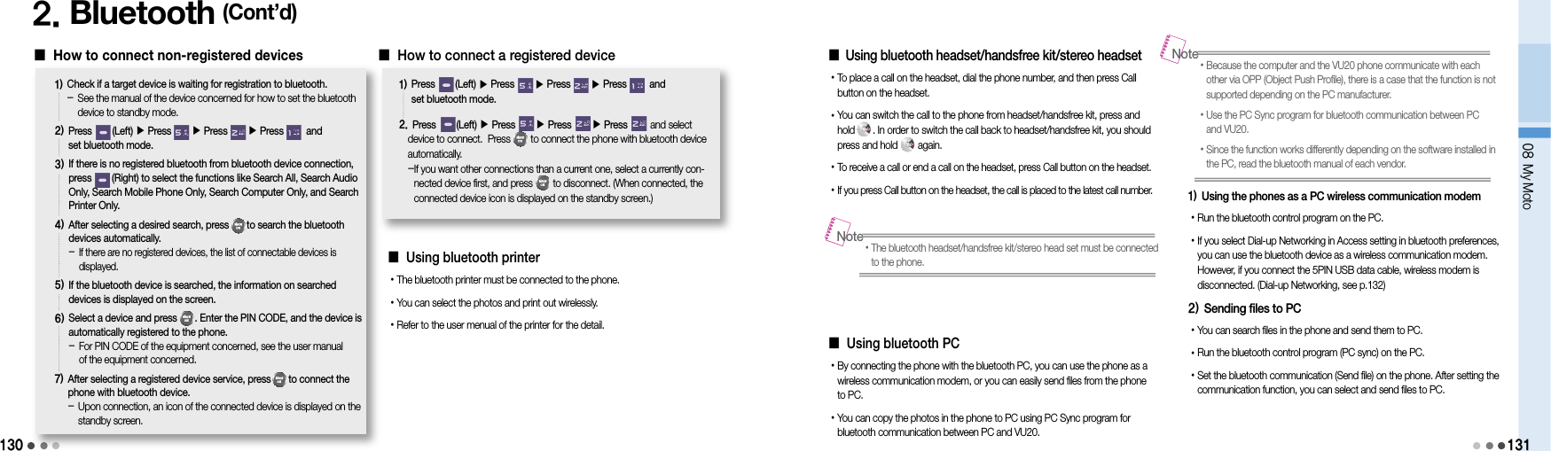 1302. Bluetooth (Cont’d)󰥇  How to connect non-registered devices1)  Check if a target device is waiting for registration to bluetooth. -   See the manual of the device concerned for how to set the bluetooth device to standby mode.2)  Press        (Left) ▶ Press        ▶ Press        ▶Press         and  set bluetooth mode. 3)  If there is no registered bluetooth from bluetooth device connection, press        (Right) to select the functions like Search All, Search Audio Only, Search Mobile Phone Only, Search Computer Only, and Search Printer Only.4)  After selecting a desired search, press       to search the bluetooth devices automatically. -  If there are no registered devices, the list of connectable devices is displayed.5)  If the bluetooth device is searched, the information on searched devices is displayed on the screen.6)  Select a device and press       . Enter the PIN CODE, and the device is automatically registered to the phone. -  For PIN CODE of the equipment concerned, see the user manual  of the equipment concerned.7)  After selecting a registered device service, press       to connect the phone with bluetooth device. -  Upon connection, an icon of the connected device is displayed on the standby screen.󰥇  How to connect a registered device1)  Press        (Left) ▶ Press        ▶ Press        ▶Press         and  set bluetooth mode. 2.  Press        (Left) ▶ Press        ▶ Press        ▶Press         and select device to connect.  Press        to connect the phone with bluetooth device automatically. - If you want other connections than a current one, select a currently con-nected device first, and press        to disconnect. (When connected, the connected device icon is displayed on the standby screen.)󰥇  Using bluetooth headset/handsfree kit/stereo headset• To place a call on the headset, dial the phone number, and then press Call button on the headset.•  You can switch the call to the phone from headset/handsfree kit, press and hold       . In order to switch the call back to headset/handsfree kit, you should press and hold        again.• To receive a call or end a call on the headset, press Call button on the headset.• If you press Call button on the headset, the call is placed to the latest call number.󰥇  Using bluetooth PC• By connecting the phone with the bluetooth PC, you can use the phone as a wireless communication modem, or you can easily send files from the phone to PC.• You can copy the photos in the phone to PC using PC Sync program for bluetooth communication between PC and VU20.• The bluetooth headset/handsfree kit/stereo head set must be connected to the phone.Note• Because the computer and the VU20 phone communicate with each other via OPP (Object Push Profile), there is a case that the function is not supported depending on the PC manufacturer.• Use the PC Sync program for bluetooth communication between PC  and VU20.• Since the function works differently depending on the software installed in the PC, read the bluetooth manual of each vendor.Note08 My Moto1311) Using the phones as a PC wireless communication modem• Run the bluetooth control program on the PC.• If you select Dial-up Networking in Access setting in bluetooth preferences, you can use the bluetooth device as a wireless communication modem. However, if you connect the 5PIN USB data cable, wireless modem is  disconnected. (Dial-up Networking, see p.132)2) Sending files to PC• You can search files in the phone and send them to PC.• Run the bluetooth control program (PC sync) on the PC.• Set the bluetooth communication (Send file) on the phone. After setting the communication function, you can select and send files to PC.󰥇  Using bluetooth printer• The bluetooth printer must be connected to the phone.• You can select the photos and print out wirelessly.• Refer to the user menual of the printer for the detail.