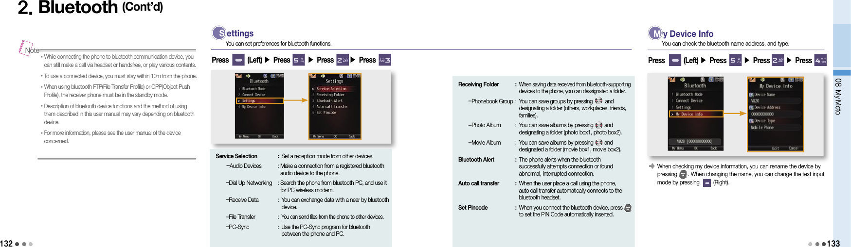 1322. Bluetooth (Cont’d)• While connecting the phone to bluetooth communication device, you can still make a call via headset or handsfree, or play various contents.• To use a connected device, you must stay within 10m from the phone.• When using bluetooth FTP(File Transfer Profile) or OPP(Object Push Profile), the receiver phone must be in the standby mode.• Description of bluetooth device functions and the method of using them described in this user manual may vary depending on bluetooth device.• For more information, please see the user manual of the device concerned.Note S ettingsYou can set preferences for bluetooth functions.Press        (Left) ▶ Press       ▶ Press       ▶ Press Service Selection  : Set a reception mode from other devices.    -Audio Devices   :  Make a connection from a registered bluetooth audio device to the phone.    -Dial Up Networking  :  Search the phone from bluetooth PC, and use it for PC wireless modem.    -Receive Data  :  You can exchange data with a near by bluetooth device.    -File Transfer  : You can send files from the phone to other devices.    -PC-Sync  :  Use the PC-Sync program for bluetooth between the phone and PC.Receiving Folder  :  When saving data received from bluetooth-supporting devices to the phone, you can dessignated a folder.    -Phonebook Group :  You can save groups by pressing         and designating a folder (others, workplaces, friends, families).    -Photo Album  :  You can save albums by pressing        and  designating a folder (photo box1, photo box2).    -Movie Album  :  You can save albums by pressing        and  designated a folder (movie box1, movie box2).Bluetooth Alert  :  The phone alerts when the bluetooth  successfully attempts connection or found  abnormal, interrupted connection.Auto call transfer  :  When the user place a call using the phone, auto call transfer automatically connects to the bluetooth headset.Set Pincode  :  When you connect the bluetooth device, press          to set the PIN Code automatically inserted. M y Device InfoYou can check the bluetooth name address, and type.󰥺    When checking my device information, you can rename the device by  pressing       . When changing the name, you can change the text input  mode by pressing         (Right).Press        (Left) ▶ Press       ▶ Press       ▶ Press 08 My Moto133