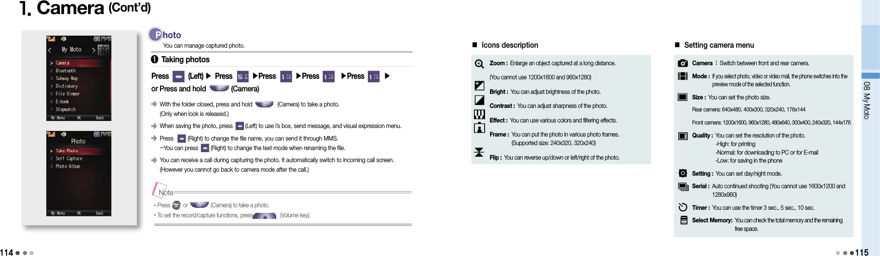 1141. Camera (Cont’d)You can manage captured photo.Press        (Left) ▶ Press        ▶Press        ▶Press        ▶Press        ▶or Press and hold              (Camera)󰥺   With the folder closed, press and hold                (Camera) to take a photo. (Only when lock is released.)󰥺   When saving the photo, press        (Left) to use i’s box, send message, and visual expression menu. 󰥺   Press         (Right) to change the file name, you can send it through MMS. -You can press        (Right) to change the text mode when renaming the file.󰥺   You can receive a call during capturing the photo. It automatically switch to incoming call screen.  (However you cannot go back to camera mode after the call.) P  hoto•Press         or                (Camera) to take a photo. •To set the record/capture functions, press                   (Volume key).Note■ Icons descriptionZoom :  Enlarge an object captured at a long distance.(You cannot use 1200x1600 and 960x1280)Bright : You can adjust brightness of the photo.Contrast : You can adjust sharpness of the photo.Effect : You can use various colors and filtering effects.Frame :  You can put the photo in various photo frames. (Supported size: 240x320, 320x240)Flip : You can reverse up/down or left/right of the photo.■ Setting camera menuCamera :  Switch between front and rear camera.Mode :  If you select photo, video or video mail, the phone switches into the preview mode of the selected function.Size : You can set the photo size.Rear camera:  640x480, 400x300, 320x240, 176x144Front camera:  1200x1600, 960x1280, 480x640, 300x400, 240x320, 144x176Quality :  You can set the resolution of the photo. -High: for printing -Normal: for downloading to PC or for E-mail -Low: for saving in the phoneSetting : You can set day/night mode.Serial :  Auto continued shooting (You cannot use 1600x1200 and 1280x960)Timer : You can use the timer 3 sec., 5 sec., 10 sec.Select Memory:  You can check the total memory and the remaining  free space.➊ Taking photos08 My Moto115