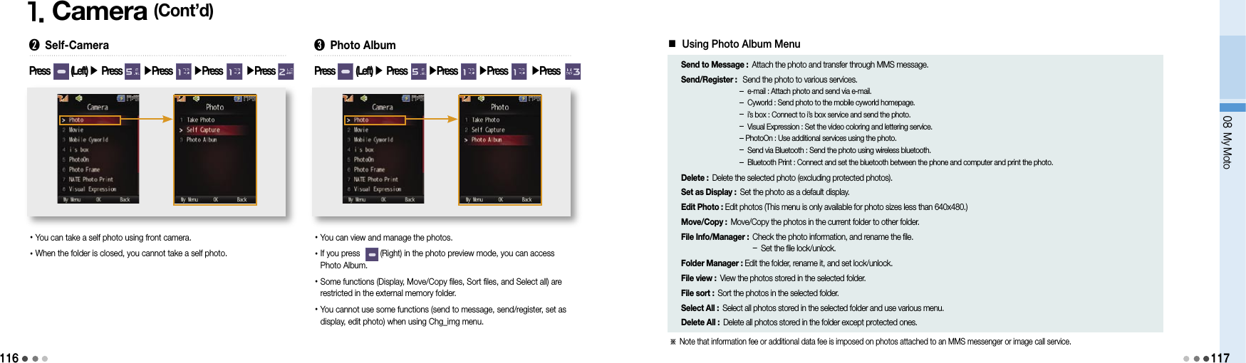 1161. Camera (Cont’d)➋ Self-Camera• You can take a self photo using front camera.• When the folder is closed, you cannot take a self photo.Press        (Left) ▶ Press        ▶Press        ▶Press        ▶Press  ➌ Photo Album•  You can view and manage the photos.• If you press         (Right) in the photo preview mode, you can access Photo Album.• Some functions (Display, Move/Copy files, Sort files, and Select all) are restricted in the external memory folder.• You cannot use some functions (send to message, send/register, set as display, edit photo) when using Chg_img menu.Press        (Left) ▶ Press        ▶Press        ▶Press        ▶Press  ■ Using Photo Album MenuSend to Message :  Attach the photo and transfer through MMS message.Send/Register :   Send the photo to various services.   -  e-mail : Attach photo and send via e-mail. -  Cyworld : Send photo to the mobile cyworld homepage. -  i’s box : Connect to i’s box service and send the photo. -  Visual Expression : Set the video coloring and lettering service. - PhotoOn : Use additional services using the photo. -  Send via Bluetooth : Send the photo using wireless bluetooth. -  Bluetooth Print : Connect and set the bluetooth between the phone and computer and print the photo. Delete : Delete the selected photo (excluding protected photos).Set as Display : Set the photo as a default display.Edit Photo : Edit photos (This menu is only available for photo sizes less than 640x480.)Move/Copy : Move/Copy the photos in the current folder to other folder.File Info/Manager :  Check the photo information, and rename the file. -  Set the file lock/unlock.Folder Manager : Edit the folder, rename it, and set lock/unlock.File view : View the photos stored in the selected folder.File sort : Sort the photos in the selected folder.Select All : Select all photos stored in the selected folder and use various menu.Delete All : Delete all photos stored in the folder except protected ones.08 My Moto117※  Note that information fee or additional data fee is imposed on photos attached to an MMS messenger or image call service.