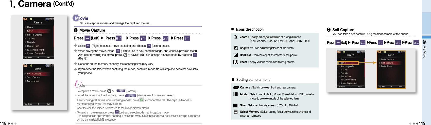 11808 My Moto1191. Camera (Cont’d)Press      (Left) ▶ Press        ▶Press       ▶Press       ▶Press󰥺   Select        (Right) to cancel movie capturing and choose        (Left) to pause.󰥺   When saving the movie, press         (Left) to use i’s box, send message, and visual expression menu.  Also after renaming the movie, press        to save it. (You can change the text mode by pressing        (Right).)󰥺   Depends on the memory capacity, the recording time may vary.󰥺   If you close the folder when capturing the movie, captured movie file will stop and does not save into your phone. •To capture a movie, press        or                 (Camera).•To set the record/capture functions, press                   (Volume key) to move and select.• If an incoming call arrives while capturing movies, press        to connect the call. The captured movie is  automatically stored in the movie album.•After the call, the screen is switched to the movie preview status.• To send a movie message, press       (Left) and select movie mail in capture mode.  The cell phone is optimized for sending a message MMS. Note that additional data service charge is imposed  on the transmitted MMS message.Note➊ Movie CaptureYou can capture movies and manage the captured movies. M  ovie■ Icons descriptionZoom :  Enlarge an object captured at a long distance. (You cannot use 1200x1600 and 960x1280)Bright : You can adjust brightness of the photo.Contrast : You can adjust sharpness of the photo.Effect : Apply various colors and filtering effects.■ Setting camera menuCamera : Switch between front and rear camera.Mode :  Select one of Photo, Movie, Movie Mail, and VT movie to move to preview mode of the selected item.Size : Set size of movie screen. ( 176x144, 320x240)Select Memory : Select saving folder between the phone and external memeory. ➋ Self CapturePress        (Left) ▶ Press        ▶Press        ▶Press        ▶Press  You can take a self capture using the front camera of the phone.