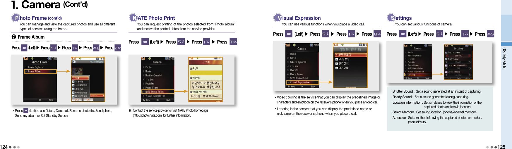 1241. Camera (Cont’d) P hoto Frame (cont’d)You can manage and view the captured photos and use all different types of services using the frame.➋ Frame AlbumPress        (Left) ▶ Press       ▶ Press       ▶ Press       ▶ Press  • Press        (Left) to use Delete, Delete all, Rename photo file, Send photo, Send my album or Set Standby Screen. N ATE Photo PrintYou can request printing of the photos selected from ‘Photo album’ and receive the printed phtos from the service provider.Press        (Left) ▶ Press       ▶ Press       ▶ Press ※  Contact the service provider or visit NATE Photo homepage  (http://photo.nate.com) for further information. V isual ExpressionYou can use various functions when you place a video call.Press        (Left) ▶ Press       ▶ Press       ▶ Press • Video coloring is the service that you can display the predefined image or characters and emoticon on the receiver’s phone when you place a video call.• Lettering is the service that you can dispaly the predefined name or nickname on the receiver’s phone when you place a call. S ettingsYou can set various functions of camera.Press        (Left) ▶ Press       ▶ Press       ▶ Press 08 My MotoShutter Sound : Set a sound generated at an instant of capturing.Ready Sound : Set a sound generated during capturing.Location Information :  Set or release to view the information of the captured photo and movie location. Select Memory :  Set saving location. (phone/external memory)Autosave :  Set a method of saving the captured photos or movies. (manual/auto)125