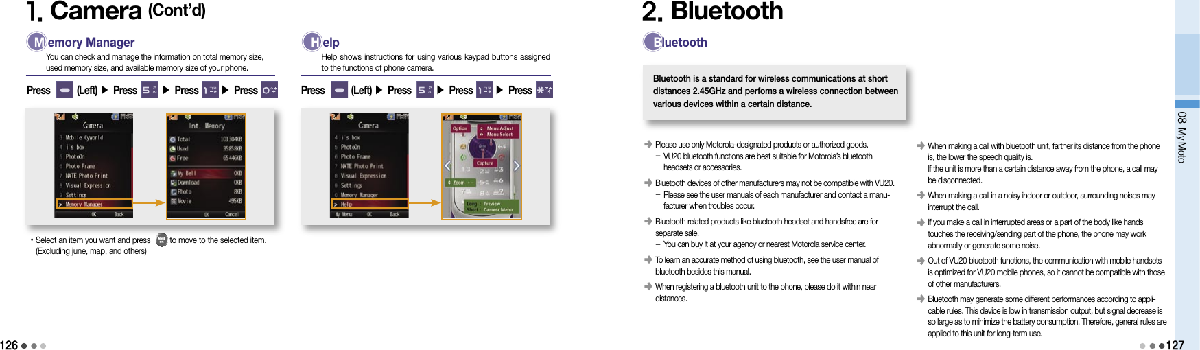12608 My Moto1271. Camera (Cont’d) M emory ManagerYou can check and manage the information on total memory size,  used memory size, and available memory size of your phone.• Select an item you want and press         to move to the selected item.  (Excluding june, map, and others) H elpHelp shows instructions for using various keypad buttons assigned to the functions of phone camera.Press        (Left) ▶ Press       ▶ Press       ▶ Press  Press        (Left) ▶ Press       ▶ Press       ▶ Press 2. Bluetooth󰥺   Please use only Motorola-designated products or authorized goods. -  VU20 bluetooth functions are best suitable for Motorola’s bluetooth headsets or accessories.󰥺   Bluetooth devices of other manufacturers may not be compatible with VU20. -  Please see the user manuals of each manufacturer and contact a manu-facturer when troubles occur.󰥺   Bluetooth related products like bluetooth headset and handsfree are for separate sale. -  You can buy it at your agency or nearest Motorola service center.󰥺   To learn an accurate method of using bluetooth, see the user manual of bluetooth besides this manual.󰥺  When registering a bluetooth unit to the phone, please do it within near distances. BluetoothBluetooth is a standard for wireless communications at short  distances 2.45GHz and perfoms a wireless connection between  various devices within a certain distance.󰥺   When making a call with bluetooth unit, farther its distance from the phone is, the lower the speech quality is. If the unit is more than a certain distance away from the phone, a call may be disconnected.󰥺   When making a call in a noisy indoor or outdoor, surrounding noises may interrupt the call.󰥺   If you make a call in interrupted areas or a part of the body like hands touches the receiving/sending part of the phone, the phone may work abnormally or generate some noise.󰥺   Out of VU20 bluetooth functions, the communication with mobile handsets is optimized for VU20 mobile phones, so it cannot be compatible with those of other manufacturers.󰥺   Bluetooth may generate some different performances according to appli-cable rules. This device is low in transmission output, but signal decrease is so large as to minimize the battery consumption. Therefore, general rules are applied to this unit for long-term use.