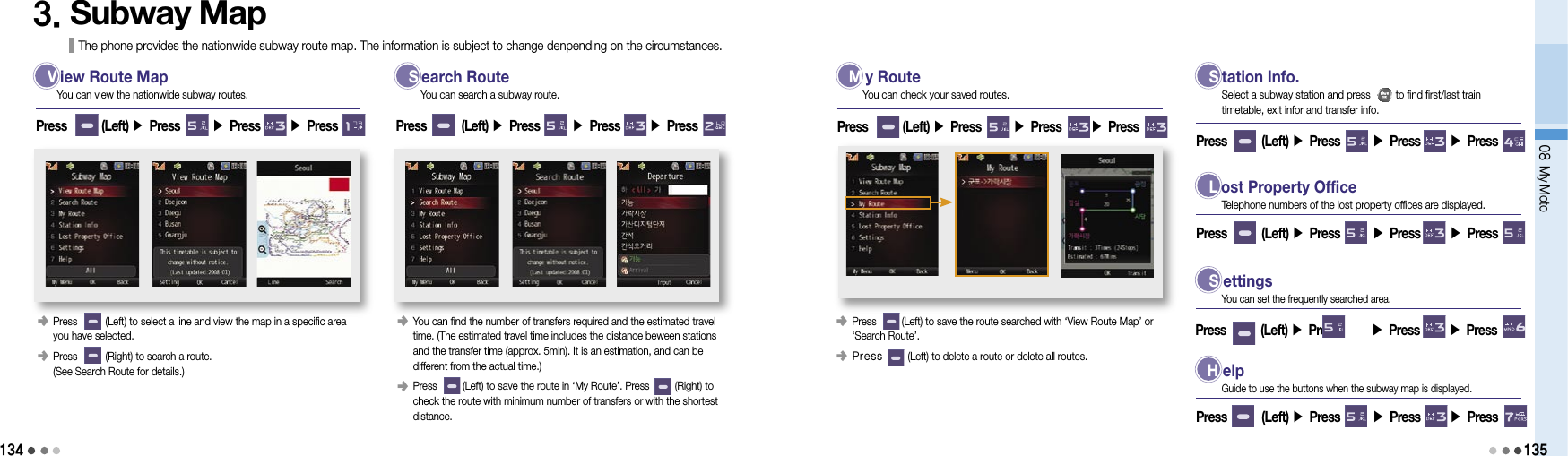 13408 My Moto1353. Subway Map The phone provides the nationwide subway route map. The information is subject to change denpending on the circumstances. V  iew Route Map  S  earch Route  M  y Route󰥺   Press          (Left) to select a line and view the map in a specific area  you have selected.󰥺  Press          (Right) to search a route. (See Search Route for details.)Press        (Left) ▶ Press       ▶ Press       ▶ Press You can view the nationwide subway routes. You can search a subway route.󰥺    You can find the number of transfers required and the estimated travel time. (The estimated travel time includes the distance beween stations and the transfer time (approx. 5min). It is an estimation, and can be different from the actual time.)󰥺    Press         (Left) to save the route in ‘My Route’. Press         (Right) to check the route with minimum number of transfers or with the shortest distance.Press        (Left) ▶ Press       ▶ Press       ▶ Press 󰥺                 Press         (Left) to save the route searched with ‘View Route Map’ or  ‘Search Route’.󰥺  Press         (Left) to delete a route or delete all routes.Press        (Left) ▶ Press       ▶ Press       ▶ Press You can check your saved routes. S  tation Info.Press        (Left) ▶ Press       ▶ Press       ▶ Press Select a subway station and press         to find first/last train  timetable, exit infor and transfer info. L  ost Property OfficePress        (Left) ▶ Press       ▶ Press       ▶ Press Telephone numbers of the lost property offices are displayed. S ettingsPress        (Left) ▶ Press       ▶ Press       ▶ Press You can set the frequently searched area. H elpPress        (Left) ▶ Press       ▶ Press       ▶ Press Guide to use the buttons when the subway map is displayed.