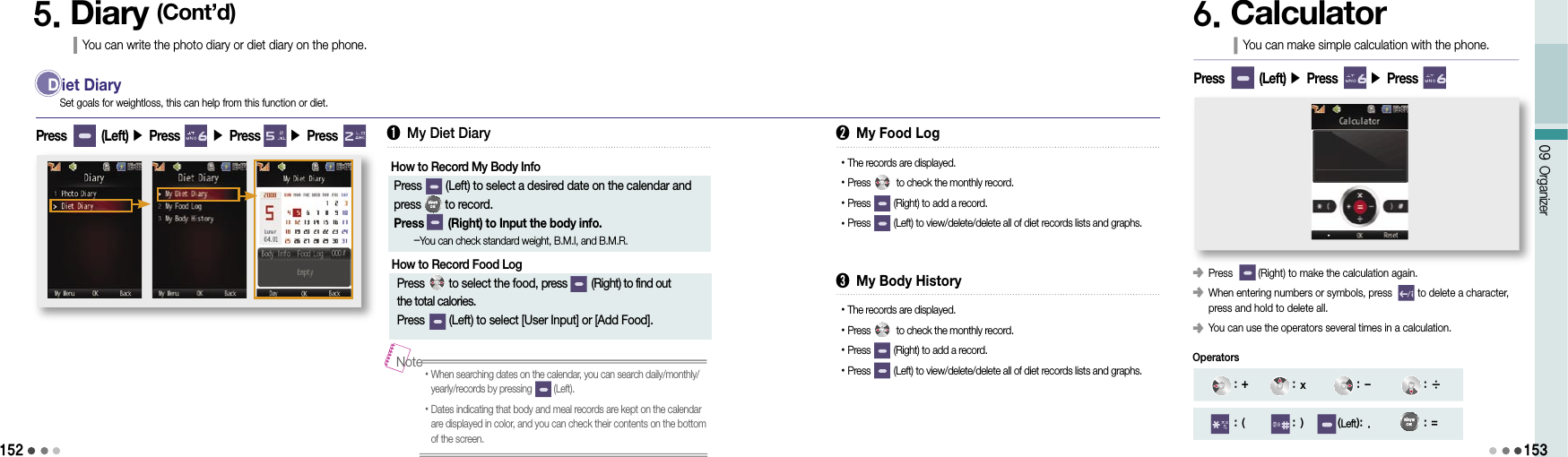 15209 Organizer1535. Diary (Cont’d)You can write the photo diary or diet diary on the phone.D iet DiaryPress        (Left) ▶ Press       ▶ Press       ▶ Press Set goals for weightloss, this can help from this function or diet.➊ My Diet DiaryHow to Record My Body Info  Press        (Left) to select a desired date on the calendar and  press        to record.  Press        (Right) to Input the body info.     -You can check standard weight, B.M.I, and B.M.R.➋ My Food LogHow to Record Food Log  Press        to select the food, press         (Right) to find out  the total calories. Press         (Left) to select [User Input] or [Add Food].• The records are displayed.• Press          to check the monthly record.• Press         (Right) to add a record.• Press         (Left) to view/delete/delete all of diet records lists and graphs.• When searching dates on the calendar, you can search daily/monthly/yearly/records by pressing         (Left).• Dates indicating that body and meal records are kept on the calendar are displayed in color, and you can check their contents on the bottom of the screen.Note➌ My Body History• The records are displayed.• Press          to check the monthly record.• Press         (Right) to add a record.• Press         (Left) to view/delete/delete all of diet records lists and graphs.6. CalculatorYou can make simple calculation with the phone.󰥺 Press         (Right) to make the calculation again.󰥺  When entering numbers or symbols, press         to delete a character, press and hold to delete all.󰥺 You can use the operators several times in a calculation.Press        (Left) ▶ Press       ▶ Press  : + : x : - : ÷: ( : ) (Left): . : =Operators