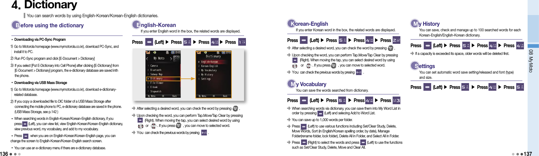 13608 My Moto1374. Dictionary You can search words by using English-Korean/Korean-English dictionaries. B   efore using the dictionary•Downloading via PC-Sync Program1)  Go to Motorola homepage (www.mymotorola.co.kr), download PC-Sync, and install it to PC.2) Run PC-Sync program and click [E-Document &gt; Dictionary]3)  If you select [Put E-Dictionary into Cell Phone] after clicking [E-Dictionary] from [E-Document &gt; Dictionary] program, the e-dictionary database are saved inth the phone.•Downloading via USB Mass Storage1)  Go to Motorola homepage (www.mymotorola.co.kr), download e-dictionary-related database.2)  If you copy a downloaded file to DIC folder of a USB Mass Storage after  connecting the mobile phone to PC, e-dictionary database are saved in the phone.  (USB Mass Storage, see p.142 )• When searching words in English-Korean/Korean-English dictionary, if you  press        (Left), you can view list, view English-Korean/Korean-English dictionary, view previous word, my vocabulary, and add to my vocabulary.•Press          when you are on English-Korean/Korean-English page, you can change the screen to Englsih-Korean/Korean-English search screen.•  You can use an e-dictionary menu if there are e-dictionary database. E   nglish-Korean󰥺                 After selecting a desired word, you can check the word by pressing        .󰥺                 Upon checking the word, you can perform Tap.Move/Tap Clear by pressing          (Right). When moving the tap, you can select desired word by using             or          . If you press         , you can move to selected word.󰥺 You can check the previous words by presing           .Press        (Left) ▶ Press       ▶ Press       ▶ Press If you enter English word in the box, the related words are displayed. K   orean-EnglishPress        (Left) ▶ Press       ▶ Press       ▶ Press If you enter Korean word in the box, the related words are displayed.󰥺                 After selecting a desired word, you can check the word by pressing        .󰥺                 Upon checking the word, you can perform Tap.Move/Tap Clear by pressing          (Right). When moving the tap, you can select desired word by using             or          . If you press         , you can move to selected word.󰥺 You can check the previous words by presing           . M   y VocabularyPress        (Left) ▶ Press       ▶ Press       ▶ Press You can save the words searched from dictionary.󰥺                  When searching words via dictionary, you can save them into My Word List in order by pressing         (Left) and selecing Add to Word List.󰥺                 You can save up to 1,000 words per folder.󰥺                  Press         (Left) to use various functions including Set/Clear Study, Delete, Move Words, Sort (in English/Korean spelling order, by date), Manage Folder(rename folder, lock folder), Delete All in Folder, and Select All in Folder.󰥺   Press         (Right) to select the words and press         (Left) to use the functions such as Set/Clear Study, Delete, Move and Clear All. M   y HistoryPress        (Left) ▶ Press       ▶ Press       ▶ Press You can save, check and manage up to 100 searched words for each Korean-English/English-Korean dictionary.󰥺                 If a capacity is exceeded its space, older words will be deleted first. S   ettingsPress        (Left) ▶ Press       ▶ Press       ▶ Press You can set automatic word save setting/released and font (type) and size.