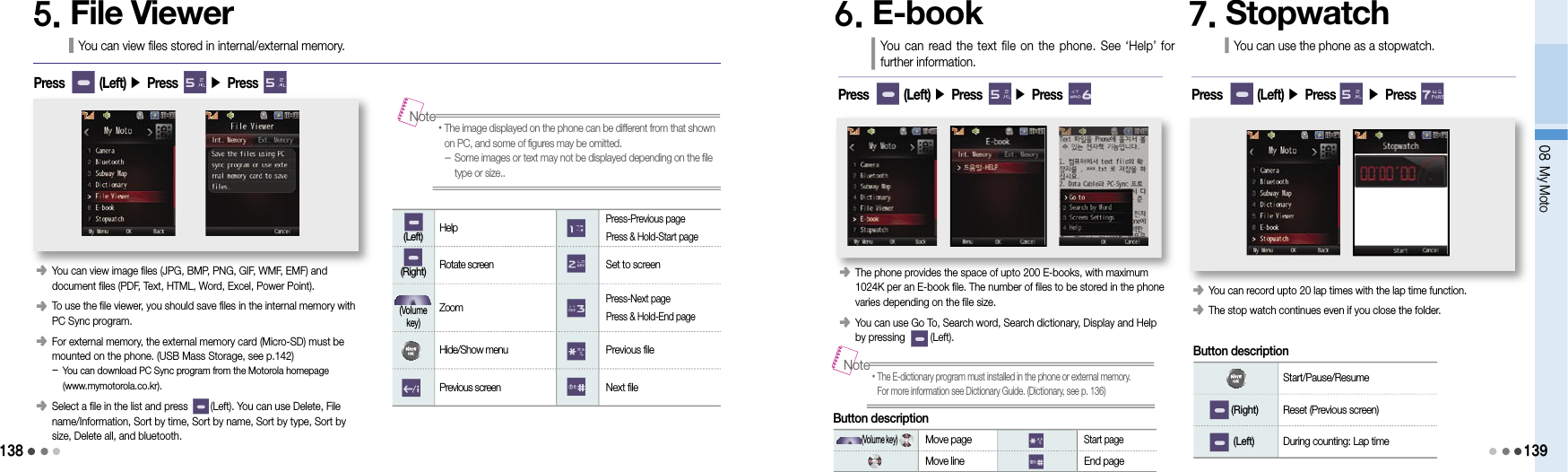 13808 My Moto1395. File ViewerYou can view files stored in internal/external memory.Press        (Left) ▶ Press       ▶ Press󰥺    You can view image files (JPG, BMP, PNG, GIF, WMF, EMF) and  document files (PDF, Text, HTML, Word, Excel, Power Point).󰥺    To use the file viewer, you should save files in the internal memory with PC Sync program.󰥺    For external memory, the external memory card (Micro-SD) must be mounted on the phone. (USB Mass Storage, see p.142) -  You can download PC Sync program from the Motorola homepage  (www.mymotorola.co.kr).󰥺    Select a file in the list and press        (Left). You can use Delete, File name/Information, Sort by time, Sort by name, Sort by type, Sort by size, Delete all, and bluetooth.• The image displayed on the phone can be different from that shown on PC, and some of figures may be omitted. -  Some images or text may not be displayed depending on the file type or size..Note    (Left)  Help Press-Previous page Press &amp; Hold-Start page    (Right)  Rotate screen  Set to screen(Volume key) Zoom Press-Next page Press &amp; Hold-End page Hide/Show menu  Previous file Previous screen  Next fileButton description6. E-book You can read the text file on the phone. See  ‘Help’ for further information.󰥺   The phone provides the space of upto 200 E-books, with maximum 1024K per an E-book file. The number of files to be stored in the phone varies depending on the file size.󰥺   You can use Go To, Search word, Search dictionary, Display and Help by pressing         (Left).Press        (Left) ▶ Press       ▶ Press7. StopwatchYou can use the phone as a stopwatch.󰥺   You can record upto 20 lap times with the lap time function.󰥺   The stop watch continues even if you close the folder.Press        (Left) ▶ Press       ▶ Press• The E-dictionary program must installed in the phone or external memory.  For more information see Dictionary Guide. (Dictionary, see p. 136)Note   (Volume key) Move page Start page Move line  End pageButton description Start/Pause/Resume    (Right)  Reset (Previous screen)    (Left)  During counting: Lap time