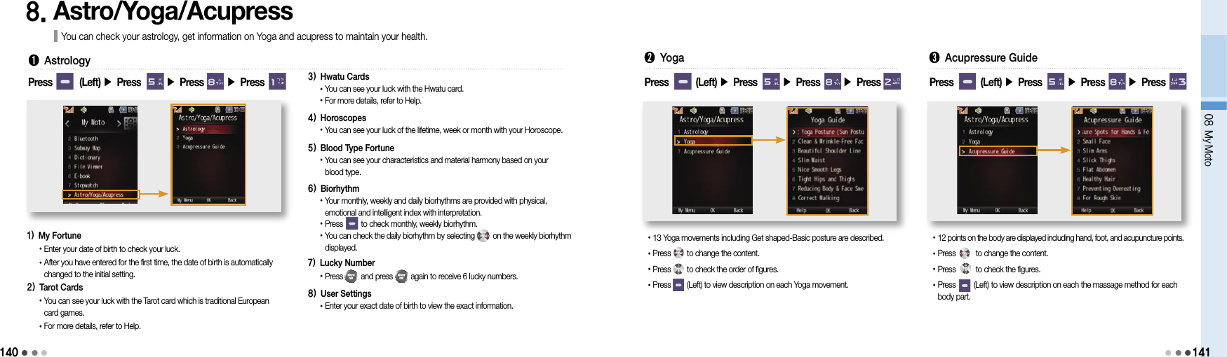 14008 My Moto1418. Astro/Yoga/Acupress You can check your astrology, get information on Yoga and acupress to maintain your health.Press        (Left) ▶ Press       ▶ Press       ▶ Press ➊  Astrology1)  My Fortune• Enter your date of birth to check your luck.• After you have entered for the first time, the date of birth is automatically changed to the initial setting.2)  Tarot Cards• You can see your luck with the Tarot card which is traditional European  card games.• For more details, refer to Help.3)  Hwatu Cards•  You can see your luck with the Hwatu card.• For more details, refer to Help.4)  Horoscopes• You can see your luck of the lifetime, week or month with your Horoscope.5)  Blood Type Fortune• You can see your characteristics and material harmony based on your blood type.6)  Biorhythm• Your monthly, weekly and daily biorhythms are provided with physical,  emotional and intelligent index with interpretation.• Press         to check monthly, weekly biorhythm.• You can check the daily biorhythm by selecting         on the weekly biorhythm displayed.7)  Lucky Number•  Press         and press         again to receive 6 lucky numbers.8) User Settings•  Enter your exact date of birth to view the exact information.➋ Yoga• 13 Yoga movements including Get shaped-Basic posture are described.•Press        to change the content.• Press        to check the order of figures.• Press        (Left) to view description on each Yoga movement.Press        (Left) ▶ Press       ▶ Press       ▶ Press ➌ Acupressure Guide• 12 points on the body are displayed including hand, foot, and acupuncture points.• Press          to change the content.• Press          to check the figures.• Press         (Left) to view description on each the massage method for each body part.Press        (Left) ▶ Press       ▶ Press       ▶ Press 