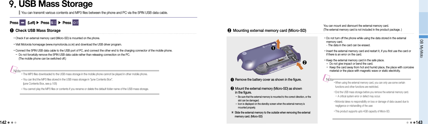 14208 My Moto1439. USB Mass StorageYou can transmit various contents and MP3 files between the phone and PC via the 5PIN USB data cable.Press        (Left) ▶ Press       ▶ Press       ➊  Check USB Mass Storage• Check if an external memory card (Micro-SD) is mounted on the phone.• Visit Motorola homepage (www.mymotorola.co.kr) and download the USB driver program.•  Connect the 5PIN USB data cable to the USB port of PC, and connect the other end to the charging connector of the mobile phone. -  Do not forcefully remove the 5PIN USB data cable rather than releasing connection on the PC. (The mobile phone can be switched off.)• The MP3 files downloaded to the USB mass storage in the mobile phone cannot be played in other mobile phone.• You can find the MP3 files stored in the USB mass storage in “june Contents Box”. (june Contents Box, see p.105)•You cannot play the MP3 files or contents if you rename or delete the default folder name of the USB mass storage.Note➋  Mounting external memory card (Micro-SD) • Do not turn off the phone while using the data stored in the external  memory card. - The data in the card can be erased.• Insert the external memory card and restart it, if you first use the card or  if there is an error on the card.• Keep the external memory card in the safe place. - Do not give impact or bend the card. -  Keep the card away from hot and humid place, the place with corrosive material or the place with magnetic wave or static electricity.➊➋You can mount and dismount the external memory card.  (The external memory card is not included in the product package. )-  Be sure that the external memory is mounted to the correct direction, or the slot can be damaged.-  Icon is displayed on the standby screen when the external memory is mounted properly.➊  Remove the battery cover as shown in the figure.➋  Mount the external memory (Micro-SD) as shown  in the figure.※  Slide the external memory to the outside when removing the external memory card. (Micro-SD)• When using the external memory card, you can only use some certain  functions and other functions are restricted.• End the USB mass storage before you remove the external memory card. - A critical system error or defect may occur.• Motorola takes no responsibility on loss or damage of data caused due to negligence or mishandling of the user.• This product supports upto 4GB capacity of Micro-SD.Note