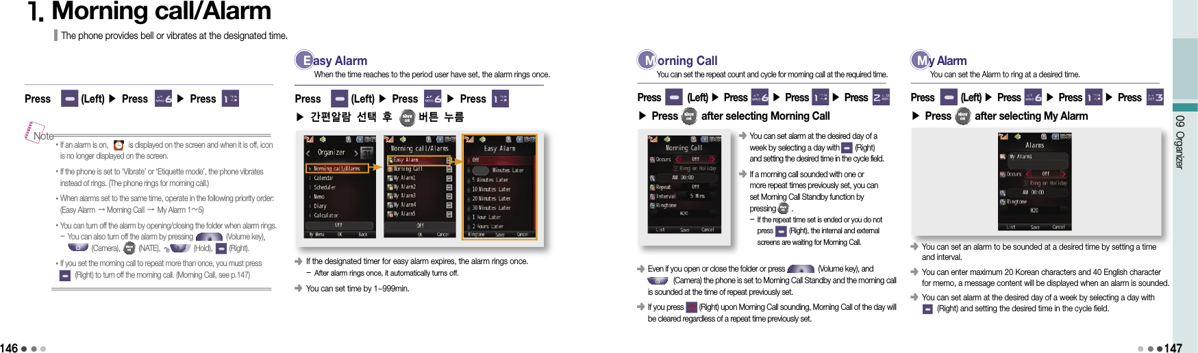 14609 Organizer1471. Morning call/Alarm The phone provides bell or vibrates at the designated time. E asy Alarm󰥺                 If the designated timer for easy alarm expires, the alarm rings once.  - After alarm rings once, it automatically turns off.󰥺                 You can set time by 1~999min. Press        (Left) ▶ Press       ▶ Press     ▶ 간편알람 선택 후     버튼 누름 When the time reaches to the period user have set, the alarm rings once.• If an alarm is on,           is displayed on the screen and when it is off, icon is no longer displayed on the screen.• If the phone is set to ‘Vibrate’ or ‘Etiquette mode’, the phone vibrates instead of rings. (The phone rings for morning call.) • When alarms set to the same time, operate in the following priority order: (Easy Alarm → Morning Call → My Alarm 1～5)• You can turn off the alarm by opening/closing the folder when alarm rings. - You can also turn off the alarm by pressing                  (Volume key),                   (Camera),          (NATE),                  (Hold),         (Right).• If you set the morning call to repeat more than once, you must press          (Right) to turn off the morning call. (Morning Call, see p.147)NotePress        (Left) ▶ Press       ▶ Press      M orning Call󰥺                 Even if you open or close the folder or press                 (Volume key), and              (Camera) the phone is set to Morning Call Standby and the morning call is sounded at the time of repeat previously set.󰥺                 If you press        (Right) upon Morning Call sounding, Morning Call of the day will be cleared regardless of a repeat time previously set.Press        (Left) ▶ Press       ▶ Press       ▶ Press  ▶ Press         after selecting Morning CallYou can set the repeat count and cycle for morning call at the required time.󰥺                 You can set alarm at the desired day of a week by selecting a day with        (Right) and setting the desired time in the cycle field.󰥺                 If a morning call sounded with one or  more repeat times previously set, you can set Morning Call Standby function by  pressing        . -  If the repeat time set is ended or you do not press         (Right), the internal and external screens are waiting for Morning Call.  M y Alarm󰥺                 You can set an alarm to be sounded at a desired time by setting a time and interval.󰥺                 You can enter maximum 20 Korean characters and 40 English character for memo, a message content will be displayed when an alarm is sounded.󰥺                 You can set alarm at the desired day of a week by selecting a day with        (Right) and setting the desired time in the cycle field.Press        (Left) ▶ Press       ▶ Press       ▶ Press  ▶ Press         after selecting My AlarmYou can set the Alarm to ring at a desired time.
