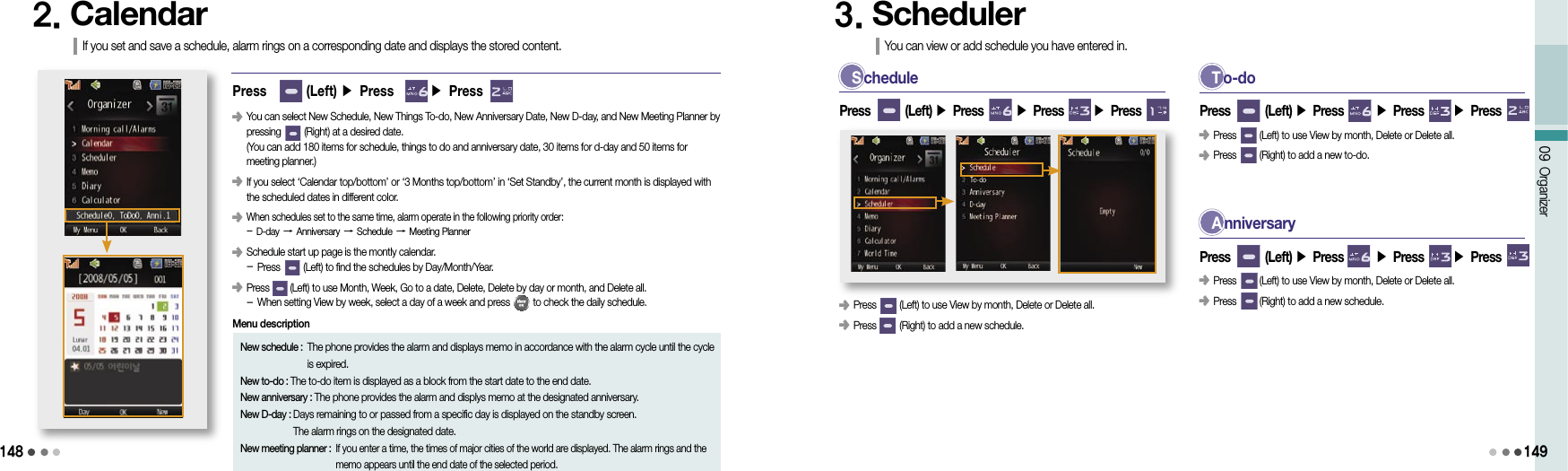 14809 Organizer1492. CalendarIf you set and save a schedule, alarm rings on a corresponding date and displays the stored content.New schedule :  The phone provides the alarm and displays memo in accordance with the alarm cycle until the cycle is expired.New to-do : The to-do item is displayed as a block from the start date to the end date.New anniversary : The phone provides the alarm and displys memo at the designated anniversary.New D-day :  Days remaining to or passed from a specific day is displayed on the standby screen.  The alarm rings on the designated date.New meeting planner :  If you enter a time, the times of major cities of the world are displayed. The alarm rings and the memo appears until the end date of the selected period.Menu description󰥺                 You can select New Schedule, New Things To-do, New Anniversary Date, New D-day, and New Meeting Planner by pressing         (Right) at a desired date. (You can add 180 items for schedule, things to do and anniversary date, 30 items for d-day and 50 items for  meeting planner.)󰥺  If you select ‘Calendar top/bottom’ or ‘3 Months top/bottom’ in ‘Set Standby’, the current month is displayed with the scheduled dates in different color.󰥺                 When schedules set to the same time, alarm operate in the following priority order: - D-day → Anniversary → Schedule → Meeting Planner󰥺                 Schedule start up page is the montly calendar. - Press         (Left) to find the schedules by Day/Month/Year.󰥺                 Press        (Left) to use Month, Week, Go to a date, Delete, Delete by day or month, and Delete all. - When setting View by week, select a day of a week and press         to check the daily schedule.Press        (Left) ▶ Press       ▶ Press      S chedule󰥺 Press         (Left) to use View by month, Delete or Delete all.󰥺 Press         (Right) to add a new schedule.Press        (Left) ▶ Press       ▶ Press       ▶ Press 3. SchedulerYou can view or add schedule you have entered in.T o-doPress        (Left) ▶ Press       ▶ Press       ▶ Press 󰥺 Press         (Left) to use View by month, Delete or Delete all.󰥺 Press         (Right) to add a new to-do.A nniversaryPress        (Left) ▶ Press       ▶ Press       ▶ Press 󰥺 Press         (Left) to use View by month, Delete or Delete all.󰥺 Press         (Right) to add a new schedule.