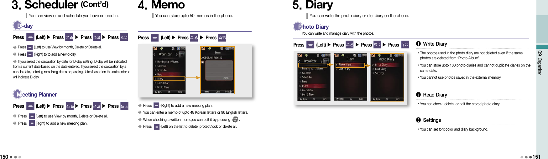 15009 Organizer151D -day󰥺 Press         (Left) to use View by month, Delete or Delete all.󰥺 Press         (Right) to to add a new d-day.󰥺 If you select the calculation by date for D-day setting, D-day will be indicated from a current date based on the date entered. If you select the calculation by a certain date, entering remaining dates or passing dates based on the date entered will indicate D-day.Press        (Left) ▶ Press       ▶ Press       ▶ Press 3. Scheduler (Cont’d)You can view or add schedule you have entered in.M eeting Planner󰥺 Press         (Left) to use View by month, Delete or Delete all.󰥺 Press         (Right) to add a new meeting plan.Press        (Left) ▶ Press       ▶ Press       ▶ Press4. MemoYou can store upto 50 memos in the phone.󰥺 Press         (Right) to add a new meeting plan.󰥺            You can enter a memo of upto 48 Korean letters or 96 English letters.󰥺            When checking a written memo,ou can edit it by pressing         .󰥺             Press         (Left) on the list to delete, protect/lock or delete all.Press        (Left) ▶ Press       ▶ Press5. DiaryYou can write the photo diary or diet diary on the phone.P hoto DiaryPress        (Left) ▶ Press       ▶ Press       ▶ Press You can write and manage diary with the photos.➊ Write Diary• The photos used in the photo diary are not deleted even if the same photos are deleted from ‘Photo Album’.• You can store upto 180 photo diaries and cannot duplicate diaries on the same date.• You cannot use photos saved in the external memory.➋ Read Diary• You can check, delete, or edit the stored photo diary.➌ Settings• You can set font color and diary background.