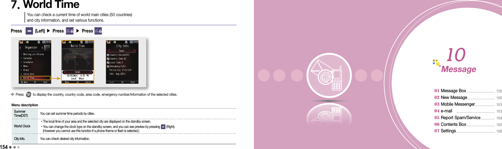 1541557. World TimeYou can check a current time of world main cities (50 countries)  and city information, and set various functions.󰥺 Press          to display the country, country code, area code, emergency number/information of the selected cities.Press        (Left) ▶ Press       ▶ Press    Summer Time(DST)  You can set summer time periods by cities. World Clock •The local time of your area and the selected city are displayed on the standby screen. •You can change the clock type on the standby screen, and you can see preview by pressing        (Right).    (However you cannot use this function if a phone theme or flash is selected.) City Info.  You can check desired city information.Menu descriptionMessage01 Message Box ..............................  15602 New Message .............................  16003 Mobile Messenger .....................  16304 e-mail    .........................................  16305 Report Spam/Service ...............  164 06 Contents Box ..............................  165 07 Settings .........................................  16610