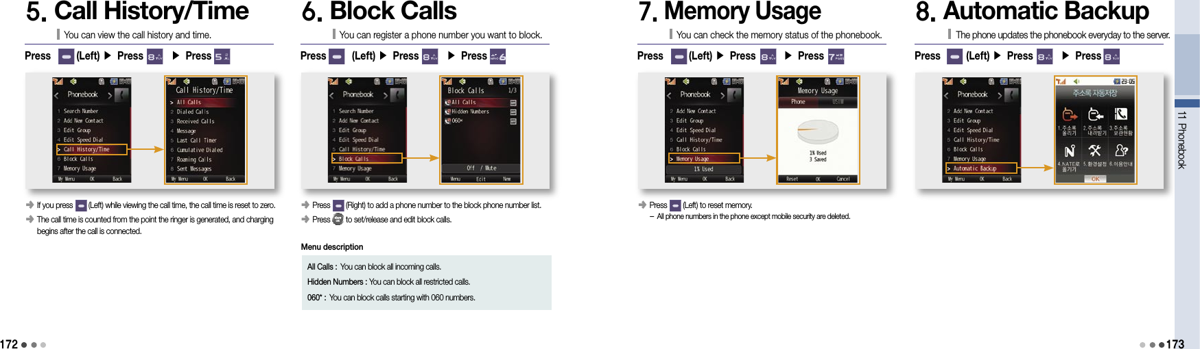 17211 Phonebook1735. Call History/TimeYou can view the call history and time.󰥺  If you press        (Left) while viewing the call time, the call time is reset to zero.󰥺  The call time is counted from the point the ringer is generated, and charging begins after the call is connected.Press       (Left) ▶ Press       ▶ Press       6. Block CallsYou can register a phone number you want to block.󰥺  Press        (Right) to add a phone number to the block phone number list.󰥺  Press        to set/release and edit block calls.Press       (Left) ▶ Press       ▶ Press       All Calls : You can block all incoming calls.Hidden Numbers :  You can block all restricted calls.060* :  You can block calls starting with 060 numbers. 7. Memory UsageYou can check the memory status of the phonebook.󰥺  Press        (Left) to reset memory. -  All phone numbers in the phone except mobile security are deleted.Press       (Left) ▶ Press       ▶ Press       8. Automatic BackupThe phone updates the phonebook everyday to the server.Press       (Left) ▶ Press       ▶ Press       Menu description