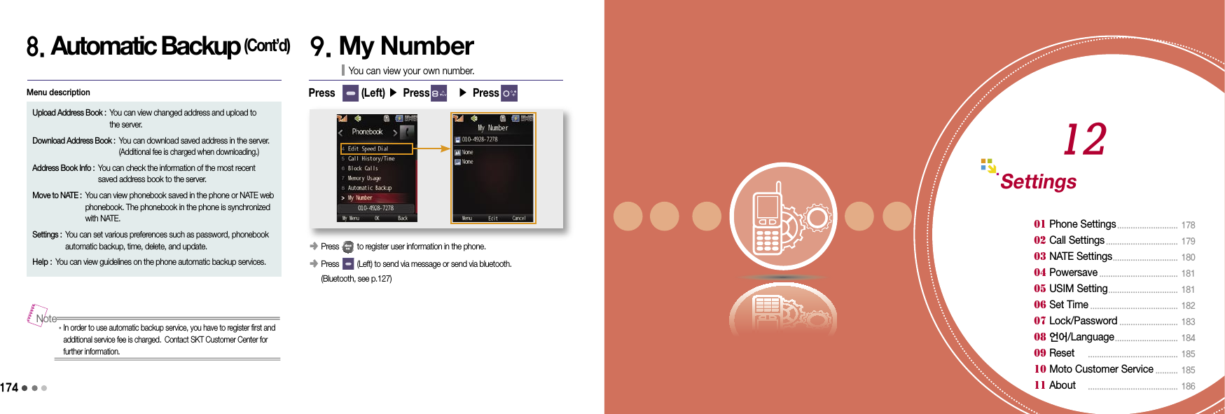 1748. Automatic Backup (Cont’d)Upload Address Book :  You can view changed address and upload to  the server.Download Address Book :  You can download saved address in the server. (Additional fee is charged when downloading.)Address Book Info :  You can check the information of the most recent saved address book to the server.Move to NATE :  You can view phonebook saved in the phone or NATE web phonebook. The phonebook in the phone is synchronized with NATE.Settings :  You can set various preferences such as password, phonebook automatic backup, time, delete, and update.Help :  You can view guidelines on the phone automatic backup services.Menu descriptionPress       (Left) ▶ Press       ▶ Press       9. My NumberYou can view your own number.󰥺 Press         to register user information in the phone.󰥺   Press         (Left) to send via message or send via bluetooth.  (Bluetooth, see p.127)•  In order to use automatic backup service, you have to register first and additional service fee is charged. Contact SKT Customer Center for further information.NoteSettings01 Phone Settings ...........................  17802 Call Settings ................................  17903 NATE Settings .............................  18004 Powersave ...................................  18105 USIM Setting ...............................  18106 Set Time .......................................  18207 Lock/Password ..........................  183 08 언어/Language ............................  184 09 Reset     ........................................  18510 Moto Customer Service ..........  185 11 About     ........................................ 18612