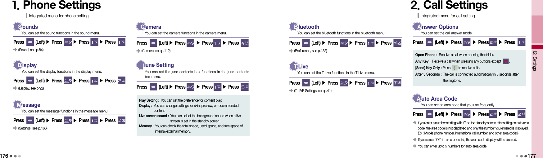 1761. Phone SettingsIntegrated menu for phone setting. S oundsPress        (Left) ▶ Press       ▶ Press       ▶ Press You can set the sound functions in the sound menu. D isplayPress        (Left) ▶ Press       ▶ Press       ▶ Press You can set the display functions in the display menu.󰥺  (Display, see p.92)󰥺  (Sound, see p.84) M essagePress        (Left) ▶ Press       ▶ Press       ▶ Press You can set the message functions in the message menu.󰥺  (Settings, see p.166) C ameraPress        (Left) ▶ Press       ▶ Press       ▶ Press You can set the camera functions in the camera menu.󰥺  (Camera, see p.112)  j une SettingPress        (Left) ▶ Press       ▶ Press       ▶ Press You can set the june  contents box functions  in the june  contents  box menu.Play Setting :  You can set the preference for content play.Display :  You can change settings for skin, preview, or recommended content.Live screen sound :  You can select the background sound when a live screen is set in the standby screen.Memory :  You can check the total space, used space, and free space of internal/external memory. B luetoothPress        (Left) ▶ Press       ▶ Press       ▶ Press You can set the bluetooth functions in the bluetooth menu.󰥺  (Preference, see p.132) T LivePress        (Left) ▶ Press       ▶ Press       ▶ Press You can set the T Live functions in the T Live menu.󰥺  (T LIVE Settings, see p.41)2. Call SettingsIntegrated menu for call setting. A nswer OptionsPress        (Left) ▶ Press       ▶ Press       ▶ Press You can set the call answer mode.12 Settings177Open Phone : Receive a call when opening the folder.Any Key : Receive a call when pressing any buttons except         .[Send] Key Only : Press         to receive calls.After 3 Seconds :  The call is connected automatically in 3 seconds after  the ringtone. A uto Area CodePress        (Left) ▶ Press       ▶ Press       ▶ Press You can set an area code that you use frequently.󰥺  If you enter a number starting with ‘0’ on the standby screen after setting an auto area  code, the area code is not displayed and only the number you entered is displayed. (Ex : Mobile phone number, international call number, and other area codes)󰥺      If you select ‘Off’ in  area code list, the area code display will be cleared.󰥺  You can enter upto 5 numbers for auto area code.